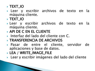 TEXT_IO  Leer y escribir archivos de texto en la máquina cliente.TEXT_IO Leer y escribir archivos de texto en la máquina cliente.API DE C EN EL CLIENTE  Interfaz del lado del cliente con C.TRANSFERENCIA DE ARCHIVOS Pasar de entre el cliente, servidor de aplicaciones y base de datos.LEA / WRITE_IMAGE_FILE  Leer y escribir imágenes del lado del cliente