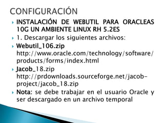 CONFIGURACIÓNINSTALACIÓN DE WEBUTIL PARA ORACLEAS 10G UN AMBIENTE LINUX RH 5.2ES1. Descargar los siguientes archivos:Webutil_106.zip http://www.oracle.com/technology/software/products/forms/index.htmlJacob_18.zip http://prdownloads.sourceforge.net/jacob-project/jacob_18.zipNota: se debe trabajar en el usuario Oracle y ser descargado en un archivo temporal