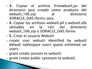 3. Copiar el archivo frmwebutil.jar del directorio java creado como producto del webutil_106.zip al directorio $ORACLE_OAS/forms/java4. Copiar los archivos webutil.pll y webutil.olb ubicados en la raíz del directorio webutil_106.zip a $ORACLE_OAS/forms5. Crear el usuario Webutilcreateuserwebutilidentifiedbywebutil default tablespaceusersquotaunlimitedonusers;grantcreatesessiontowebutil;grantcreatepublicsynonymtowebutil;