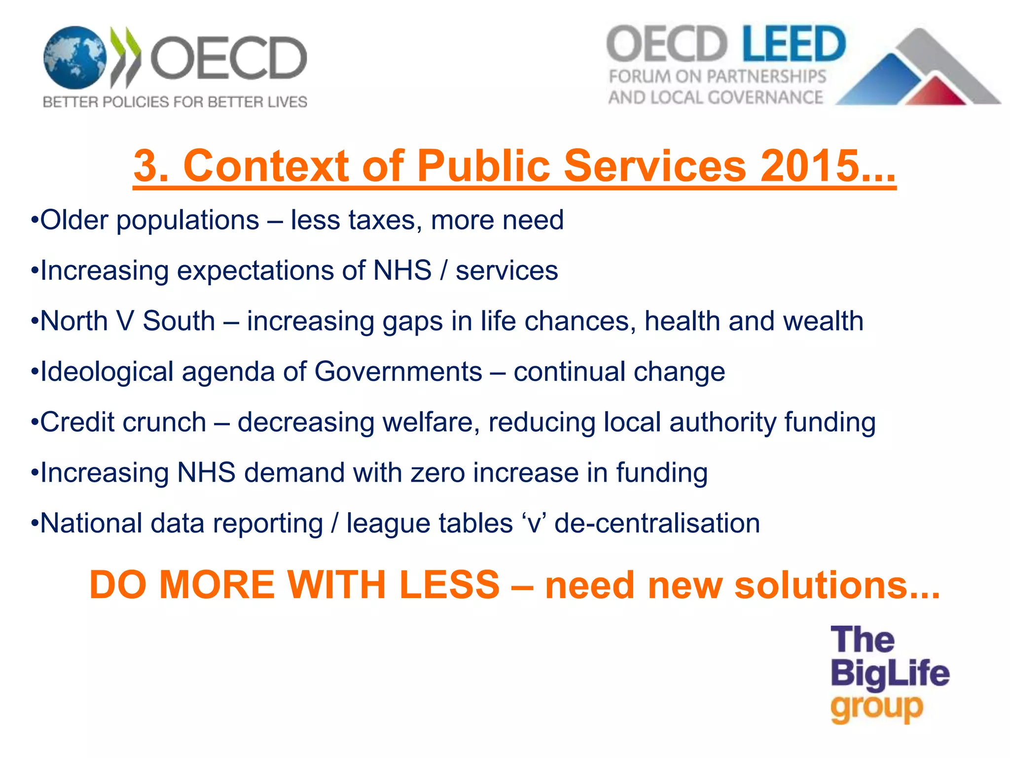 3. Context of Public Services 2015...
•Older populations – less taxes, more need
•Increasing expectations of NHS / services
•North V South – increasing gaps in life chances, health and wealth
•Ideological agenda of Governments – continual change
•Credit crunch – decreasing welfare, reducing local authority funding
•Increasing NHS demand with zero increase in funding
•National data reporting / league tables ‘v’ de-centralisation
DO MORE WITH LESS – need new solutions...
 