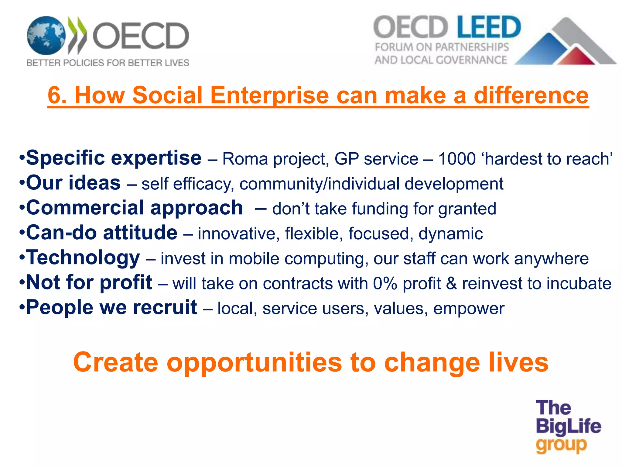6. How Social Enterprise can make a difference
•Specific expertise – Roma project, GP service – 1000 ‘hardest to reach’
•Our ideas – self efficacy, community/individual development
•Commercial approach – don’t take funding for granted
•Can-do attitude – innovative, flexible, focused, dynamic
•Technology – invest in mobile computing, our staff can work anywhere
•Not for profit – will take on contracts with 0% profit & reinvest to incubate
•People we recruit – local, service users, values, empower
Create opportunities to change lives
 