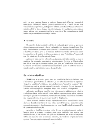 este, em seus escritos, lan¸cou a id´eia do Inconsciente Coletivo, paralela `a
consciˆencia individual normal que todos conhecemos. Atrav´es de seu sub-
consciente mais profundo, cada pessoa est´a em contato direto com este incon-
sciente coletivo. Desta forma, em determinadas circunstˆancias conseguimos
trazer `a tona, para a nossa consciˆencia, uma parte dos conhecimentos local-
izados naquelas esferas ocultas da mente.
A luz astral
O conceito do inconsciente coletivo ´e conhecido por todos os que estu-
daram os ensinamentos da ciˆencia conhecida com o nome de ocultismo. Por
estes ensinamentos, o inconsciente coletivo ´e conhecido como “a luz astral”,
e tamb´em se aﬁrma que as atividades deste inconsciente coletivo se mani-
festam atrav´es de muitos e diferentes graus de uma “substˆancia” imaterial,
que ´e o substrato de toda mat´eria f´ısica.
Aﬁrma-se tamb´em que esta substˆancia subjacente n˜ao cont´em apenas os
registros da mem´oria, consciente e subconsciente, de toda a vida do plan-
eta f´ısico, mas que ´e tamb´em o canal pelo qual a Consciˆencia universal do
Criador e Esteio deste universo mant´em em Seu poder e controle todas as
manifesta¸c˜oes, em todos os n´ıveis da existˆencia.
Os registros ak´ashicos
No Oriente se acredita que a vida e a consiˆencia divina trabalham com
e atrav´es do que se chama o “Akasha”, e por isto encontramos a express˜ao
“registros ak´ashicos”, utilizada para indicar esta “mem´oria c´osmica”. Ev-
identemente, este ´e apenas um esbo¸co muito primitivo de um sistema ﬁ-
los´oﬁco muito complexo, mas pode servir para explicar tal express˜ao.
Ademais, acredita-se tamb´em que estes registro ak´ashicos se reﬂetem
a n´ıveis vari´aveis na luz astral, e que podem eventualmente sofrer algumas
distor¸c˜oes quando se encontram pr´oximos das correntes emocionais e mentais
que surgem atrav´es do inconsciente coletivo do planeta.
Assim, temos o conceito de uma mente e consciˆencia universal n˜ao muito
afastada da vida terrestre e de suas lutas, mas efetivamente imanente nesta,
enquanto permanece, simultaneamente, em toda Sua Plenitude acima e al´em
de qualquer manifesta¸c˜ao.
Acredita-se tamb´em que, por efeito de sua pr´opria divindade inata, o
homem pode se colocar en rapport, em graus vari´aveis, com aquela con-
sciˆencia divina, e na medida em que isto se veriﬁca, ele se torna capaz de
entrar em contato com a mem´oria c´osmica, da qual sua pr´opria mem´oria
pessoal ´e apenas uma componente microsc´opica.
10
 