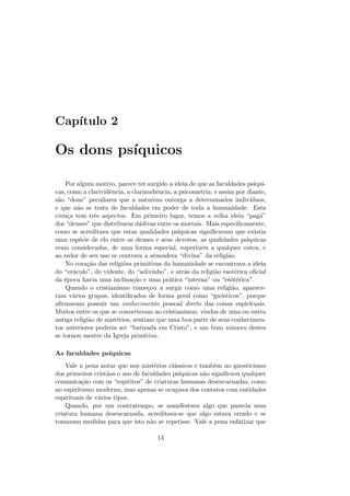 Cap´ıtulo 2
Os dons ps´ıquicos
Por algum motivo, parece ter surgido a ideia de que as faculdades ps´ıqui-
cas, como a clarividˆencia, a clariaudiˆencia, a psicometria, e assim por diante,
s˜ao “dons” peculiares que a natureza outorga a determinados indiv´ıduos,
e que n˜ao se trata de faculdades em poder de toda a humanidade. Esta
cren¸ca tem trˆes aspectos. Em primeiro lugar, temos a velha ideia “pag˜a”
dos “deuses” que distribuem d´adivas entre os mortais. Mais especiﬁcamente,
como se acreditava que estas qualidades ps´ıquicas signiﬁcavam que existia
uma esp´ecie de elo entre os deuses e seus devotos, as qualidades ps´ıquicas
eram consideradas, de uma forma especial, superiores a qualquer outra, e
ao redor de seu uso se centrava a atmosfera “divina” da religi˜ao.
No cora¸c˜ao das religi˜oes primitivas da humanidade se encontrava a ideia
do “or´aculo”, do vidente, do “adivinho”, e atr´as da religi˜ao esot´erica oﬁcial
da ´epoca havia uma inclina¸c˜ao e uma pr´atica “interna” ou “es´ot´erica”.
Quando o cristianismo come¸cou a surgir como uma religi˜ao, aparece-
ram v´arios grupos, identiﬁcados de forma geral como “gn´osticos”, porque
aﬁrmavam possuir um conhecimento pessoal direto das coisas espirituais.
Muitos entre os que se converteram ao cristianismo, vindos de uma ou outra
antiga religi˜ao de mist´erios, sentiam que uma boa parte de seus conhecimen-
tos anteriores poderia ser “batizada em Cristo”, e um bom n´umero destes
se tornou mestre da Igreja primitiva.
As faculdades ps´ıquicas
Vale a pena notar que nos mist´erios cl´assicos e tamb´em no gnosticismo
dos primeiros crist˜aos o uso de faculdades ps´ıquicas n˜ao signiﬁcava qualquer
comunica¸c˜ao com os “esp´ıritos” de criaturas humanas desencarnadas, como
no espiritismo moderno, mas apenas se ocupava dos contatos com entidades
espirituais de v´arios tipos.
Quando, por um contratempo, se manifestava algo que parecia uma
criatura humana desencarnada, acreditava-se que algo estava errado e se
tomavam medidas para que isto n˜ao se repetisse. Vale a pena enfatizar que
13
 