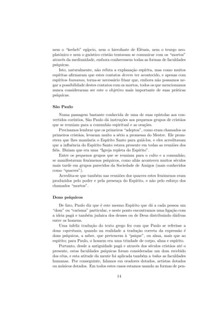 nem o “kerheb” eg´ıpcio, nem o hierofante de Elˆeusis, nem o teurgo neo-
platˆonico e nem o gn´ostico crist˜ao tentavam se comunicar com os “mortos”
atrav´es da mediunidade, embora conhecessem todas as formas de faculdades
ps´ıquicas.
Isto, naturalmente, n˜ao refuta a explana¸c˜ao esp´ırita, mas como muitos
esp´ıritas aﬁrmaram que estes contatos devem ter acontecido, e apenas com
esp´ıritos humanos, torna-se necess´ario frisar que, embora n˜ao possamos ne-
gar a possibilidade destes contatos com os mortos, todos os que mencionamos
nunca consideraram ser este o objetivo mais importante de suas pr´aticas
ps´ıquicas.
S˜ao Paulo
Numa passagem bastante conhecida de uma de suas ep´ıstolas aos con-
vertidos cor´ıntios, S˜ao Paulo d´a instru¸c˜oes aos pequenos grupos de crist˜aos
que se reuniam para a comunh˜ao espiritual e as ora¸c˜oes.
Precisamos lembrar que os primeiros “adeptos”, como eram chamados os
primeiros crist˜aos, levaram muito a s´erio a promessa do Mestre. Ele prom-
etera que lhes mandaria o Esp´ırito Santo para gui´a-los, e eles acreditavam
que a inﬂuˆencia do Esp´ırito Santo estava presente em todas as reuni˜oes dos
ﬁ´eis. Diziam que era uma “Igreja repleta do Esp´ırito”.
Entre os pequenos grupos que se reuniam para o culto e a comunh˜ao,
se manifestavam fenˆomenos ps´ıquicos, como ali´as aconteceu muitos s´eculos
mais tarde em grupos parecidos da Sociedade de Amigos (mais conhecidos
como “quacres”).
Acredita-se que tamb´em nas reuni˜oes dos quacres estes fenˆomenos eram
produzidos pelo poder e pela presen¸ca do Esp´ırito, e n˜ao pelo esfor¸co dos
chamados “mortos”.
Dons ps´ıquicos
De fato, Paulo diz que ´e este mesmo Esp´ırito que d´a a cada pessoa um
“dom” ou “carisma” particular, e neste ponto encontramos uma liga¸c˜ao com
a ideia pag˜a e tamb´em judaica dos deuses ou de Deus distribuindo d´adivas
entre os homens.
Uma infeliz tradu¸c˜ao do texto grego fez com que Paulo se referisse a
dons espirituais, quando na realidade a tradu¸c˜ao correta da express˜ao ´e
dons ps´ıquicos, a saber, que pertencem `a “psique”, ou alma, mais que ao
esp´ırito; para Paulo, o homem era uma trindade de corpo, alma e esp´ırito.
Portanto, desde a antiguidade pag˜a e atrav´es dos s´eculos crist˜aos at´e o
presente, estas faculdades ps´ıquicas foram consideradas um dom recebido
dos c´eus, e esta atitude da mente foi aplicada tamb´em a todas as faculdades
humanas. Por conseguinte, falamos em oradores dotados, artistas dotados
ou m´usicos dotados. Em todos estes casos estamos usando as formas de pen-
14
 