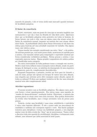 samento do passado, e isto se torna ainda mais marcante quando tratamos
de faculdades ps´ıquicas.
O limiar da consciˆencia
Existe, entretanto, mais um ponto de vista que se encontra impl´ıcito nos
ensinamentos e que s˜ao a base da ﬁlosoﬁa de vida deste autor. Queremos
dizer que as faculdades ps´ıquicas est˜ao presentes em todos os homens, de
forma latente, em toda a vida, mas em alguns casos elas atuam acima do
limiar da consciˆencia normal, enquanto na maioria dos caso atuam abaixo
deste limiar. A profundidade abaixo deste limiar determina se vale fazer um
esfor¸co para trazˆe-las at´e uma atividade consciente de trabalho. Em alguns
casos, n˜ao valeria a pena.
Vamos simular um exemplo considerando um outro “dom”: o da m´usica.
J´a exitiram pessoas que, com muito pouca idade, mostraram ter aptid˜ao para
a m´usica, com tamanho talento para composi¸c˜oes e express˜oes musicais que
foram consideradas verdadeiros prod´ıgios. Nestas pessoas a m´usica e suas
express˜oes parecem inatas. Alguns grandes compositores de m´usica podem
ser classiﬁcados nesta categoria.
Na outra extremidade da linha podemos tomar a exemplo este escritor.
Desde a mais tenra infˆancia nunca conseguiu cantar aﬁnado, sendo em parte
incapaz de distinguir os sons: os mist´erios do desempenho de uma orquestra
permanecem, para ele, completamente desconhecidos.
Enquanto frequentava o prim´ario, recebia um livro para ler durante a
aula de canto, porque n˜ao apenas era incapaz de cantar uma nota aﬁnada,
mas ningu´em que estivesse perto dele conseguia cantar aﬁnado, apesar de
todos os esfor¸cos! ´E ´obvio que qualquer tentativa de lhe dar uma educa¸c˜ao
musical teria sido completamente in´util.
Atividae espontˆanea
O mesmo acontece com as faculdades ps´ıquicas. Em alguns casos, pare-
cem brotar e atuar espontaneamente. Em outros casos, anos seguidos de
“sess˜oes de desenvolvimento” resultar˜ao in´uteis. Entretanto, a maioria das
pessoas parece se situar entre estes dois extremos. Elas podem desenvolver
ou revelar estas faculdades, mas o tempo necess´ario varia de pessoa para
pessoa.
Todavia, revelar uma faculdade ´e uma coisa; estabiliz´a-la e control´a-la
´e outra coisa bastante diferente. ´E este o ponto onde um sem-n´umero de
candidatos a m´edium n˜ao conseguem superar o teste. N˜ao fazem qualquer
tentativa para disciplinar e treinar sua habilidade ps´ıquica, e isto depende
muitas vezes da ideia errada dos “dons” que j´a mencionamos. Vamos voltar
a discutira toda esta quest˜ao de estabiliza¸c˜ao, disciplina e treinamento mais
adiante, mas achamos que cabia mencion´a-la neste ponto.
15
 