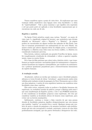 Vamos considerar agora o ponto de vista ´etico. J´a explicamos que uma
tradu¸c˜ao infeliz estabeleceu uma liga¸c˜ao entre estas faculdades e a ideia
de “espiritualidade”. Vale a pena examinar o que signiﬁca esta express˜ao
e at´e que ponto pode ser aplicada a estas faculdades supranormais que se
encontram em cada um de n´os.
Esp´ırito e mat´eria
Na Igreja Crist˜a primitiva surgiu uma curiosa “heresia”, ou ponto de
vista (que ´e o signiﬁcado original de heresia), que estabelecia uma divis˜ao
deﬁnida, ou “dicotomia”, entre o “Esp´ırito” e a “Mat´eria”. As origens
podem ser encontradas em alguns trechos das ep´ıstolas de S˜ao Paulo, mas
elas se tornaram proeminentes nos ensinamentos de um certo Man´es, um
mestre crist˜ao que adotou algumas ideias da religi˜ao persa, o zoroastrismo.
O Esp´ırito e a Mat´eria eram tidos como em eterno conﬂito, e a Mat´eria era
considerada totalmente perversa.
Esta heresia, embora condenada nos grandes Conc´ılios da Igreja, nunca
foi completamente erradicada da cristandade e voltou a aparecer seguida-
mente, numa ou noutra forma.
Foi a base do ﬁl˜ao puritano que colore toda a hist´oria crist˜a, e que trans-
formou as rea¸c˜oes naturais e necess´arias diante de ensinamentos e comporta-
mentos licensiosos em exageros e desequil´ıbrios, que resultou em ensinamen-
tos e pr´aticas igualmente prejudiciais para o desenvolvimento harmonioso
do esp´ırito humano.
A tradu¸c˜ao errada
Atualmente, embora as escolas que ensinam a usar a faculdade ps´ıquica
aﬁrmem se terem livrado de ideias “ortodoxas”, aparentemente ainda est˜ao
tolhidas pela tradu¸c˜ao errada da passagem do Novo Testamento que se refere
aos dons ps´ıquicos, e muitos de seus seguidores insistem em considerar estas
faculdades como dons esp´ıritas.
Eles est˜ao certos, enquanto todos os poderes e faculdades humanas s˜ao
espirituais, no verdadeiro sentido da palavra, porque a Mat´eria nada mais ´e
que uma manifesta¸c˜ao do Esp´ırito; por´em, e este ´e um POR´EM mai´usculo,
se eles consideram as faculdades ps´ıquicas como espirituais, eles tˆem que
considerar tamb´em as faculdades f´ısicas do homem como espirituais, para
evitar cair na heresia manique´ısta.
Infelizmente, continua a vicejar o falso conceito de que uma pessoa
dotada de faculdades ps´ıquicas signiﬁca obrigatoriamente que esta pessoa
seja tamb´em “esp´ırita” no sentido ´etico e moral. Qualquer pessoa que con-
hece de perto o mundo do psiquismo e de assuntos correlatos, sabe perfeita-
mente que isto n˜ao corresponde `a verdade, entretanto, trata-se de uma ideia
profundamente arraigada, que n˜ao parece destinada a desaparecer t˜ao cedo.
16
 