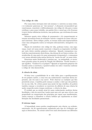 Um c´odigo de vida
Por causa desta intera¸c˜ao entre n´os mesmos e o universo ao nosso redor,
e se realmente quisermos ser “n´os mesmos”, ´e altamente recomend´avel que
construamos, consciente e deliberadamente, um c´odigo de vida para o nosso
cotidiano e para nosso trabalho, um padr˜ao ´etico e moral que evite ﬁcarmos
`a mercˆe destas inﬂuˆencias invis´ıveis, mas poderosas, que recebemos do nosso
ambiente.
Sabemos quanto estes c´odigos de pensamento e de comportamento se
tornam necess´arios frente `as tenta¸c˜oes vis´ıveis e tang´ıveis de nossa vida nor-
mal consciente. Estes c´odigos, por´em, se tornam ainda mais imprescind´ıveis
como uma salvaguarda contra as tenta¸c˜oes subconscientes, intang´ıveis e in-
vis´ıveis.
Depois de estabelecer este c´odigo de vida, podemos tentar, com segu-
ran¸ca, trazer at´e nossa mente consciente e desperta as impress˜oes recebidas
por meio destes sentidos ps´ıquicos submersos. Quando conseguimos con-
trol´a-las conscientemente desta forma, elas deixam de ser fontes ocultas e de-
sconhecidas de uma parte de nosso pensamento irrespons´avel, e come¸camos
a ser menos afetados pelas muitas facetas da “mente da ral´e” ao nosso redor.
Estaremos assim obedecendo `a m´axima que , na antiguidade, se encon-
trava gravada acima do portal do Templo dos Mist´erios: Gnothi heauton, e
que signiﬁca: “Conhece-te a ti pr´oprio”! Quando as impress˜oes ps´ıquicas s˜ao
trazidas assim `a conciˆencia, ´e poss´ıvel avaliar seu valor e trat´a-las conforme
o c´odigo de vida desenvolvido.
A ciˆencia da alma
O leitor tem a possibilidade de se valer delas para o aperfei¸coamento
de seu pr´oprio car´ater, e como tem um conhecimento consciente destas im-
press˜oes, n˜ao et´a mais `a sua mercˆe. Pode observar as condi¸c˜oes que lhes
permitir˜ao atuar, e tamb´em pode come¸car a avaliar o valor que elas poder˜ao
ter em sua vida. Se o leitor possui uma mente do tipo cient´ıﬁco, ele poder´a
tamb´em come¸car a reconhecer os caracteres do alfabeto de uma ciˆencia h´a
muito esuqecida nestes tempos modernos: a ciˆencia da alma.
´E verdade que no estado atual de nosso conhecimento moderno destas
faculdades, o fato de exercˆe-las ´e muito mais uma arte que uma ciˆencia, mas
progredindo na compreens˜ao dos princ´ıpios que regem suas manifesta¸c˜oes,
vamos come¸car a vislumbrar a ciˆencia sublime que regulamenta as mani-
festa¸c˜oes das faculdades paranormais.
O sistema iogue
A humanidade nunca perdeu completamente esta ciˆencia; no ocidente,
entretando, ela foi aparentemente suplantada pelo tipo de civiliza¸c˜ao que
aqui se desenvolveu. No oriente sobreviveu mais abertamente nos diferentes
18
 