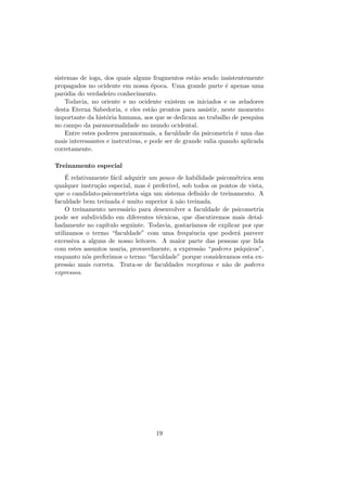 sistemas de ioga, dos quais alguns fragmentos est˜ao sendo insistentemente
propagados no ocidente em nossa ´epoca. Uma grande parte ´e apenas uma
par´odia do verdadeiro conhecimento.
Todavia, no oriente e no ocidente existem os iniciados e os zeladores
desta Eterna Sabedoria, e eles est˜ao prontos para assistir, neste momento
importante da hist´oria humana, aos que se dedicam ao trabalho de pesquisa
no campo da paranormalidade no mundo ocidental.
Entre estes poderes paranormais, a faculdade da psicometria ´e uma das
mais interessantes e instrutivas, e pode ser de grande valia quando aplicada
corretamente.
Treinamento especial
´E relativamente f´acil adquirir um pouco de habilidade psicom´etrica sem
qualquer instru¸c˜ao especial, mas ´e prefer´ıvel, sob todos os pontos de vista,
que o candidato-psicometrista siga um sistema deﬁnido de treinamento. A
faculdade bem treinada ´e muito superior `a n˜ao treinada.
O treinamento necess´ario para desenvolver a faculdade de psicometria
pode ser subdividido em diferentes t´ecnicas, que discutiremos mais detal-
hadamente no cap´ıtulo seguinte. Todavia, gostar´ıamos de explicar por que
utilizamos o termo “faculdade” com uma frequˆencia que poder´a parecer
excessiva a alguns de nosso leitores. A maior parte das pessoas que lida
com estes assuntos usaria, provavelmente, a express˜ao “poderes ps´ıquicos”,
enquanto n´os preferimos o termo “faculdade” porque consideramos esta ex-
press˜ao mais correta. Trata-se de faculdades receptivas e n˜ao de poderes
expressos.
19
 