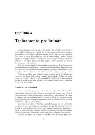 Cap´ıtulo 3
Treinamento preliminar
J´a mencionamos que ´e poss´ıvel desenvolver capacidades psicom´etricas
sem qualquer treinamento e, ali´as, foi isto que aconteceu com os pioneiros
que redescobriram a faculdade nos tempos atuais. De fato, isto acontece
com todas as novas descobertas ou com as redescobertas, porque, apenas
repetindo as experiˆencias e classiﬁcando os resultados obtidos, ´e poss´ıvel
formular os princ´ıpios da mat´eria. Em seguida, pode-se planejar um m´etodo
de treinamento sistem´atico.
Todavia, mesmo depois de desenvolver um tal sistema de treinamento, ´e
necess´ario lembrar sempre que o exerc´ıcio destas faculdades ps´ıquicas, emb-
ora tenha um fundamento realmente cient´ıﬁco, tamb´em tem muito de arte,
e qualquer sistema de treinamento deve levar em conta os fatores pessoais.
Podemos encontrar uma situa¸c˜ao muito parecida nas artes visuais; por
exemplo, um pintor pode possuir uma t´ecnica mecˆanica de pintura muito
exata, entretanto o valor efetivo de seu trabalho ´e dado pelo elemento pessoal
que ele transfere para seus quadros. O mesmo acontece com a faculdade
ps´ıquica da psicometria.
O dom´ınio da lei natural
No caso da pr´atica ps´ıquica, a referˆencia a uma base “cient´ıﬁca” poder´a
surpreender muitos de nossos leitores, especialmente os que sempre acredi-
taram que estas coisas se encaixavam numa ordem “sobrenatural” de coisas
e, portanto, n˜ao estavam sujeitas `a lei cient´ıﬁca. Todavia, os que estudaram
estas mat´erias de maneira mais aprofundada est˜ao convencidos de que real-
mente est˜ao sujeitas `a lei natural.
Talvez seja necess´ario explicar que, quando falamos nas leis naturais do
universo, estamos nos referindo efetivamente `a que foi descrita como a “a
sequˆencia previs´ıvel de eventos observados durante um per´ıodo demorado” e
n˜ao `a lei c´osmica atual e imut´avel, que ´e o pr´oprio arcabou¸co deste universo.
Em outras palavras, trata-se de nosso conceito da verdadeira lei natural.
Podemos encontrar um exemplo na hip´otese newtoniana da gravidade e
21
 