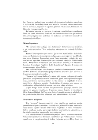 luz. Estas teorias funcionam bem dentro de determinados limites, e explicam
a maioria dos fatos observados, mas existem fatos que n˜ao se enquadram
nestes esquemas, enquanto a hip´otese geral da relatividade, formulada por
Einstein, consegue englob´a-los.
Da mesma maneira, os cientistas victorianos, cujas hip´oteses eram formu-
ladas em bases meramente materiais, estavam convencidos de que as man-
ifesta¸c˜oes ps´ıquicas n˜ao poderiam ser inclu´ıdas no “universo racional” do
pensamento cient´ıﬁco.
Novas hip´oteses
“No universo n˜ao h´a lugar para fantasmas”, declarou destes cientistas,
e um outro arrematou: “Vejo na mat´eria a promessa e a potˆencia de toda a
vida”.
Fizemos esta digress˜ao para indicar que as “leis da natureza”, da maneira
como s˜ao formuladas numa ´epoca qualquer, podem sempre ser modiﬁcadas
por novas hip´oteses formuladas numa ´epoca posterior. Aﬁnal, s˜ao ape-
nas teorias, hip´oteses, desenvolvidas para expressar e explicar determinados
fatos. Al´em destas se encontra a lei imut´avel do universo, e a verdade ou
falsidade de qualquer “hip´otese da lei da natureza” depende de quanto ela
se aproxima da lei verdadeira.
Osa anais da hist´oria cient´ıﬁca est˜ao apinhados de exiemplos de exatid˜ao
relativa de teorias desenvolvidas por pensadores cient´ıﬁcos para explicar os
fenˆomenos naturais observados.
Todas as hip´oteses e declara¸c˜oes sobre a lei natural est˜ao condicionadas
pela nossa compreens˜ao dos fatos observados, pelos nossos preconceitos pes-
soais, conscientes ou inconscientes, e pelo escopo e a amplitude de nossa
experiˆencia relativa ao assunto. Os cientistas victorianos nem sempre en-
tendiam isto, ali´as ainda hoje muitos cientistas n˜ao o admitem.
Algum tempo atr´as ouvimos um proeminente psic´ologo declarar que,
apesar de qualquer quantidade de provas, jamais chegaria a considerar a
ideia da possibilidade da Percep¸c˜ao Extra-Sensorial, porque a admiss˜ao de
tal possibilidade destruiria a base de todo o ensinamento moderno.
Pensadores religiosos
Um “bloqueio” bastante parecido existe tamb´em na mente de muitos
pensadores religiosos, como est´a demonstrado pela tendˆencia de estabelecer
uma divis˜ao r´apida e n´ıtida entre coisas “sagradas” e coisas “seculares”.
Este ´e o enfoque mental que sempre indicou uma tendˆencia a considerar as
faculdades ps´ıquicas como sendo “sobrenaturais”.
N˜ao concordamos com estas cren¸cas porque, como a maioria dos que tra-
balharam seguindo estas diretrizes, acreditamos que “sobrenatural” ´e apenas
Aquele que se encontra acima de toda a Natureza, por ser Ele a Fonte e a
22
 
