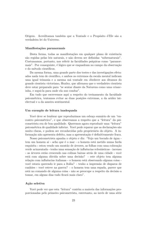 Origem. Acreditamos tamb´em que a Vontade e o Prop´osito d’Ele s˜ao a
verdadeira lei do Universo.
Manifesta¸c˜oes paranormais
Desta forma, todas as manifesta¸c˜oes em qualquer plano de existˆencia
s˜ao regidas pelas leis naturais, e n˜ao devem ser deﬁnidas “sobrenaturais”.
Costumamos, portanto, nos referir `as faculdades ps´ıquicas como “paranor-
mais”. Por conseguinte, ´e l´ogico que se enquadram no campo da observa¸c˜ao
e do m´etodo cient´ıﬁcos.
Da mesma forma, uma grande parte dos testes e das investiga¸c˜oes efetu-
ados nada tem de cient´ıﬁco, e ambos os extremos da escala mental indicam
uma igual teimosia e a mesma m´a vontade em obedecer aos ditamos do
grande cientista victoriano, Huxley, que aﬁrmava que o verdadeiro cientista
deve estar preparado para “se sentar diante da Natureza como uma crianc-
inha, e segui-la para onde ela nos conduz”.
Em tudo que escrevemos aqui a respeito do treinamento da faculdade
psicom´etrica, tentamos evitar as duas posi¸c˜oes extremas, a da aridez int-
electual e a da asneira sentimental.
Um exemplo de leitura inadequada
Vocˆe deve se lembrar que reproduzimos um esbo¸co sum´ario de um “en-
contro psicom´etrico”, e que observamos a respeito que a “leitura” do psi-
cometrista era de boa qualidade. Queremos agora reproduzir uma “leitura”
psicom´etrica de qualidade inferior. Vocˆe pode reparar que as declara¸c˜oes s˜ao
muito claras, e podem ser reconhecidas pelo propriet´ario do objeto. A in-
forma¸c˜ao n˜ao apresenta defeito, mas a apresenta¸c˜ao ´e deﬁnitivamente fraca.
Nosso psicometrista apanha o objeto e diz: “Vejo um bocado de ´agua -
tem um homem a´ı - acho que ´e o mar - o homem est´a metido numa farda
esquisita - estou vendo um mont˜ao de ´arvores, as folhas com uma colora¸c˜ao
verde acinzentada - tenho uma sensa¸c˜ao de inﬂuˆencias eclesi´asticas - incenso
- as ´arvores est˜ao crescendo nas colinas baixas atr´as de uma cidade - vocˆe
est´a com alguma d´uvida sobre uma decis˜ao? - este objeto tem alguma
rela¸c˜ao com inﬂuˆencias italianas - o homem est´a observando alguma coisa -
vocˆe estava querendo ir para a It´alia? - tenho a impress˜ao de disparos de
canh˜oes - vocˆe esteve na guerra? - o homem tem uma espada, parece que
est´a no comando de alguma coisa - n˜ao se preocupe a respeito da decis˜ao a
tomar, em alguns dias tudo ﬁcar´a mais claro”.
A¸c˜ao seletiva
Vocˆe pode ver que esta “leitura” cont´em a maioria das informa¸c˜oes pro-
porcionadas pelo primeiro psicometrista, entretanto, ao inv´es de uma s´erie
23
 