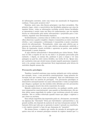 de informa¸c˜oes coerentes, neste caso temos um amontoado de fragmentos
confusos. Como pode acontecer isto?
Existem, neste caso, dois fatores principais e um fator secund´ario. Em
primeiro lugar, existe a caracter´ıstica das faculdades ps´ıquicas que atua da
seguinte forma: todas as informa¸c˜oes recebidas atrav´es destas faculdades
se apresentam `a mente como um bloco de conhecimentos, que em seguida
devem ser selecionados pela mente subconsciente e projetados para a con-
sciˆencia, seguindo uma determinada sequˆencia.
Incidentalmente, a mesma coisa se veriﬁca com a vis˜ao f´ısica normal. Os
olhos absorvem o quadro completo e depois o transmitem ao centro visual do
c´erebro, e por conseguinte a informa¸c˜ao ´e transmitida `a mente consciente
atrav´es do subconsciente. Normalmente, existe uma a¸c˜ao seletiva que se
processa no subconsciente, e esta a¸c˜ao seletiva subconsciente subdivide o
bloco de impress˜oes visuais recebidas e apresenta as partes, num padr˜ao
determinado, `a mente desperta.
A a¸c˜ao seletiva subconsciente ´e desencadeada por v´arios fatores. Pode-
mos ter lido a respeito de um rio em cheia e os preju´ızos provocados pela
enchente, e depois, no mesmo dia, podemos ir para o campo e ver uma
paisagem na qual h´a, entre outros detalhes, um trecho de rio. Quase sem-
pre a primeira coisa que atrair´a nossa aten¸c˜ao naquele panorama compestre
ser´a o rio, porque nosso subconsciente ﬁcou impressionado pela leitura do
notici´ario daquele mesmo dia.
Preconceito psicol´ogico
Tamb´em ´e poss´ıvel sentirmos uma enorme antipatia por certos animais,
por exemplo, vacas: e sem percebˆe-lo conscientemente, nossa primeira ob-
serva¸c˜ao ser´a que existem vacas na paisagem! Aqui nos defrontamos com
o segundo fator em mat´eria de percep¸c˜ao. Um preconceito psicol´ogico se
desenvolveu automaticamente em nosso subconsciente e todas as impress˜oes
que chegam a qualquer um dos sentidos est˜ao afetadas por este preconceito
em sua passagem atrav´es dos n´ıveis conscientes da mente.
Quando conhecemos os nosso preconceitos, em qualquer sentido, pode-
mos compens´a-los conscientemente, mas quando os desconhecemos, eles po-
dem afetar nossa capacidade de avaliar o que recebemos atrav´es de nossos
sentidos. Isto se veriﬁca sobretudo quando temos que julgar e registrar o
que vimos ou ouvimos.
Esta sele¸c˜ao imperfeita das impress˜oes pode ser, obviamente, encontrada
em algumas das “descri¸c˜oes” feitas por clarividentes e psicometristas e, em
grande medida, isto depende da ausˆencia de um bom treinamento mental. ´E
bastante ´obvio que tudo que se apresenta `a mente ´e gravado na consciˆencia,
e este registro mental ´e a base do que chamamos de “mem´oria”.
Da mesma forma, o registro que resulta da entrada de percep¸c˜oes ps´ı-
quicas atua sob os mesmos princ´ıpios mentais do registro mental que ´e o
24
 