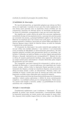 resultado da entrada de percep¸c˜oes dos sentidos f´ısicos.
A habilidade de observa¸c˜ao
No caso do psicometrista, as impress˜oes ps´ıquicas que entram em bloco
devem ser registradas e enviadas de novo para fora muito rapidamente, de
uma forma quase parecida como as impress˜oes visuais recebidas por um
comentarista esportista de televis˜ao devem ser devolvidas imediatamente
em forma de coment´ario, acompanhando o jogo que est´a sendo observado.
Isto signiﬁca que o poder seletivo da mente deve processar rapidamente
os incidentes do jogo em sua sequˆencia correta, e para que este processo possa
ser executado com sucesso, a principal habilidade exigida ´e a de observa¸c˜ao.
Observar em sequˆencia n˜ao ´e t˜ao comum como pode parece. A maioria das
pessoas apresenta a tendˆencia, provocada por pontos falhos psicol´ogicos, de
observar algumas coisas e deixar de observar outras, ou ent˜ao de confundir
a sequˆencia dos acontecimentos.
O treinamento da observa¸c˜ao ´e um ponto essencial para qualquer pes-
soa que utiliza seus sentidos ps´ıquicos, e sua ausˆencia ´e a j´a mencionada
causa secund´aria de diﬁculdades no desenvolvimento psicom´etrico. Os sutis
impulsos ps´ıquicos recebidos pelo psicometrista devem ser percebidos, reg-
istrados e traduzidos em palavras faladas ou escritas (alguns psicometristas
efetuam a chamada “psicometria por correspondˆencia”). Quando isto n˜ao
se efetua de maneira praticamente imediata, estas impress˜oes submergir˜ao
no campo mental geral, misturando-se e ﬁcando distorcidas pelas imagens
de pensamento que nele existem.
Por conseguinte, uma parte essencial do treinamento ´e cultivar esta ca-
pacidade de observa¸c˜ao, e, como j´a explicamos, esta capacidade n˜ao ´e muito
comum, porque, embora todas as impress˜oes ﬁquem gravadas na mente,
raramente elas chegam a emergir na consciˆencia desperta, mas permanecem
abaixo do limiar mental, a saber, no subconsciente. Portanto, existe a ne-
cessidade de treinar a mente para atuar de maneira que muito mais destas
impress˜oes recebidas sejam registradas pela consciˆencia desperta.
Existem muitos exerc´ıcios que foram desenvolvidos para este treinamento
espec´ıﬁco, todavia muitos apresentam o defeito de serem excessivamente
complexos, e na realidade acabam por ser contraproducentes. Nestes assun-
tos, quanto mais simples o exerc´ıcio, melhor: as probabilidades de sucesso
aumentam com a simplicidade.
Aten¸c˜ao e concentra¸c˜ao
Consideremos rapidamente o que ´e realmente a “observa¸c˜ao”. ´E a ca-
pacidade de prestar uma aten¸c˜ao concentrada e conscientemente dirigida
`as impress˜oes provocadas em nossas mentes pela atua¸c˜ao de nossos senti-
dos, enquanto estes sentidos reagem frente `as v´arias coisas e aos diferentes
25
 