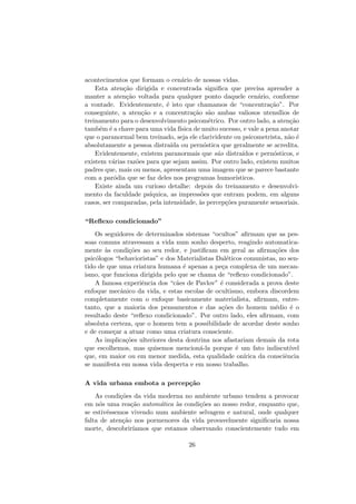 acontecimentos que formam o cen´ario de nossas vidas.
Esta aten¸c˜ao dirigida e concentrada signiﬁca que precisa aprender a
manter a aten¸c˜ao voltada para qualquer ponto daquele cen´ario, conforme
a vontade. Evidentemente, ´e isto que chamamos de “concentra¸c˜ao”. Por
conseguinte, a aten¸c˜ao e a concentra¸c˜ao s˜ao ambas valiosos utens´ılios de
treinamento para o desenvolvimento psicom´etrico. Por outro lado, a aten¸c˜ao
tamb´em ´e a chave para uma vida f´ısica de muito sucesso, e vale a pena anotar
que o paranormal bem treinado, seja ele clarividente ou psicometrista, n˜ao ´e
absolutamente a pessoa distra´ıda ou pern´ostica que geralmente se acredita.
Evidentemente, existem paranormais que s˜ao distra´ıdos e pern´osticos, e
existem v´arias raz˜oes para que sejam assim. Por outro lado, existem muitos
padres que, mais ou menos, apresentam uma imagem que se parece bastante
com a par´odia que se faz deles nos programas humor´ısticos.
Existe ainda um curioso detalhe: depois do treinamento e desenvolvi-
mento da faculdade ps´ıquica, as impress˜oes que entram podem, em alguns
casos, ser comparadas, pela intensidade, `as percep¸c˜oes puramente sensoriais.
“Reﬂexo condicionado”
Os seguidores de determinados sistemas “ocultos” aﬁrmam que as pes-
soas comuns atravessam a vida num sonho desperto, reagindo automatica-
mente `as condi¸c˜oes ao seu redor, e justiﬁcam em geral as aﬁrma¸c˜oes dos
psic´ologos “behavioristas” e dos Materialistas Dal´eticos comunistas, no sen-
tido de que uma criatura humana ´e apenas a pe¸ca complexa de um mecan-
ismo, que funciona dirigida pelo que se chama de “reﬂexo condicionado”.
A famosa experiˆencia dos “c˜aes de Pavlov” ´e considerada a prova deste
enfoque mecˆanico da vida, e estas escolas de ocultismo, embora discordem
completamente com o enfoque basicamente materialista, aﬁrmam, entre-
tanto, que a maioria dos pensamentos e das a¸c˜oes do homem m´edio ´e o
resultado deste “reﬂexo condicionado”. Por outro lado, eles aﬁrmam, com
absoluta certeza, que o homem tem a possibilidade de acordar deste sonho
e de come¸car a atuar como uma criatura consciente.
As implica¸c˜oes ulteriores desta doutrina nos afastariam demais da rota
que escolhemos, mas quisemos mencion´a-la porque ´e um fato indiscut´ıvel
que, em maior ou em menor medida, esta qualidade on´ırica da consciˆencia
se manifesta em nossa vida desperta e em nosso trabalho.
A vida urbana embota a percep¸c˜ao
As condi¸c˜oes da vida moderna no ambiente urbano tendem a provocar
em n´os uma rea¸c˜ao autom´atica `as condi¸c˜oes ao nosso redor, enquanto que,
se estiv´essemos vivendo num ambiente selvagem e natural, onde qualquer
falta de aten¸c˜ao nos pormenores da vida provavelmente signiﬁcaria nossa
morte, descobrir´ıamos que estamos observando conscientemente tudo em
26
 