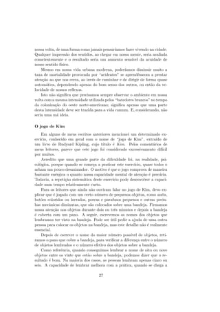nossa volta, de uma forma como jamais pensar´ıamos fazer vivendo na cidade.
Qualquer impress˜ao dos sentidos, ao chegar em nossa mente, seria avaliada
conscientemente e o resultado seria um aumento sens´ıvel da acuidade de
nosso sentido f´ısico.
Mesmo em nossa vida urbana moderna, poder´ıamos diminuir muito a
taxa de mortalidade provocada por “acidentes” se aprendˆesseom a prestar
aten¸c˜ao ao que nos cerca, ao inv´es de caminhar e de dirigir de forma quase
autom´atica, dependendo apenas do bom senso dos outros, ou ent˜ao da ve-
locidade de nossos reﬂexos.
Isto n˜ao signiﬁca que precisamos sempre observar o ambiente em nossa
volta com a mesma intensidade utilizada pelos “batedores brancos” no tempo
da coloniza¸c˜ao do oeste norte-americano; signiﬁca apenas que uma parte
desta intensidade deve ser trazida para a vida comum. E, considerando, n˜ao
seria uma m´a ideia.
O jogo de Kim
Em alguns de meus escritos anteriores mencionei um determinado ex-
erc´ıcio, conhecido em geral com o nome de “jogo de Kim”, extra´ıdo de
um livro de Rudyard Kipling, cujo t´ıtulo ´e Kim. Pelos coment´arios de
meus leitores, parece que este jogo foi considerado excessivamento dif´ıcil
por muitos.
Acredito que uma grande parte da diﬁculdade foi, na realidade, psi-
col´ogica, porque quando se come¸ca a praticar este exerc´ıcio, quase todos o
acham um pouco desanimador. O motivo ´e que o jogo comprova de maneira
bastante en´ergica o quanto nossa capacidade mental de aten¸c˜ao ´e prec´aria.
Todavia, a repeti¸c˜ao sistem´atica deste exerc´ıcio pode desenvolver a capaci-
dade num tempo relativamente curto.
Para os leitores que ainda n˜ao ouviram falar no jogo de Kim, devo ex-
plicar que ´e jogado com um certo n´umero de pequenos objetos, como an´eis,
bot˜oes coloridos ou lavrados, porcas e parafusos pequenos e outras pecin-
has mecˆanicas diminutas, que s˜ao colocados sobre uma bandeja. Firmamos
nossa aten¸c˜ao nos objetos durante dois ou trˆes minutos e depois a bandeja
´e coberta com um pano. A seguir, escrevemos os nomes dos objetos que
lembramos ter visto na bandeja. Pode ser ´util pedir a ajuda de uma outra
pessoa para colocar os objetos na bandeja, mas este detalhe n˜ao ´e realmente
essencial.
Depois de escrever o nome do maior n´umero poss´ıvel de objetos, reti-
ramos o pano que cobre a bandeja, para veriﬁcar a diferen¸ca entre o n´umero
de objetos lembrados e o n´umero efetivo dos objetos sobre a bandeja.
Como referˆencia, quando conseguimos lembrar o nome de oito ou nove
objetos entre os vinte que est˜ao sobre a bandeja, podemos dizer que o re-
sultado ´e bom. Na maioria dos casos, as pessoas lembram apenas cinco ou
seis. A capacidade de lembrar melhora com a pr´atica, quando se chega a
27
 