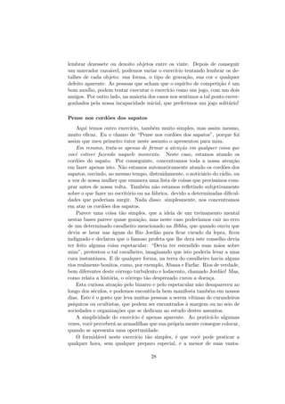 lembrar dezessete ou dezoito objetos entre os vinte. Depois de conseguir
um marcador razo´avel, podemos variar o exerc´ıcio tentando lembrar os de-
talhes de cada objeto: sua forma, o tipo de grava¸c˜ao, sua cor e qualquer
defeito aparente. As pessoas que acham que o esp´ırito de competi¸c˜ao ´e um
bom aux´ılio, podem tentar executar o exerc´ıcio como um jogo, com um dois
amigos. Por outro lado, na maioria dos casos nos sentimos a tal ponto enver-
gonhados pela nossa incapacidade inicial, que preferimos um jogo solit´ario!
Pense nos cord˜oes dos sapatos
Aqui temos outro exerc´ıcio, tamb´em muito simples, mas assim mesmo,
muito eﬁcaz. Eu o chamo de “Pense nos cord˜oes dos sapatos”, porque foi
assim que meu primeiro tutor neste assunto o apresentou para mim.
Em resumo, trata-se apenas de ﬁrmar a aten¸c˜ao em qualquer coisa que
vocˆe estiver fazendo naquele momento. Neste caso, estamos atando os
cord˜oes do sapato. Por conseguinte, concentramos toda a nossa aten¸c˜ao
em fazer apenas isto. N˜ao estamos automaticamente atando os cord˜oes dos
sapatos, ouvindo, ao mesmo tempo, distraidamente, o notici´ario do r´adio, ou
a voz de nossa mulher que enumera uma lista de coisas que precisamos com-
prar antes de nossa volta. Tamb´em n˜ao estamos reﬂetindo subjetivamente
sobre o que fazer no escrit´orio ou na f´abrica. devido a determinadas diﬁcul-
dades que poderiam surgir. Nada disso: simplesmente, nos concentramos
em atar os cord˜oes dos sapatos.
Parece uma coisa t˜ao simples, que a ideia de um treinamento mental
nestas bases parece quase goza¸c˜ao, mas neste caso poder´ıamos cair no erro
de um determinado cavalheiro mencionado na B´ıblia, que quando ouviu que
devia se lavar nas ´aguas do Rio Jord˜ao para ﬁcar curado da lepra, ﬁcou
indignado e declarou que o famoso profeta que lhe dera este conselho devia
ter feito alguma coisa espetacular: “Devia ter estendido suas m˜aos sobre
mim”, protestou o tal cavalheiro, imaginando que isto poderia levar a uma
cura instantˆanea. E de qualquer forma, na terra do cavalheiro havia alguns
rios realmente bonitos, como, por exemplo, Abana e Farfar. Rios de verdade,
bem diferentes deste c´orrego turbulento e lodacento, chamado Jord˜ao! Mas,
como relata a hist´oria, o c´orrego t˜ao desprezado curou a doen¸ca.
Esta curiosa atra¸c˜ao pelo bizarro e pelo espetacular n˜ao desapareceu ao
longo dos s´eculos, e podemos encont´ra-la bem manifesta tamb´em em nossos
dias. Este ´e o gosto que leva muitas pessoas a serem v´ıtimas de curandeiros
ps´ıquicos ou ocultistas, que podem ser encontrados `a margem ou no seio de
sociedades e organiza¸c˜oes que se dedicam ao estudo destes assuntos.
A simplicidade do exerc´ıcio ´e apenas aparente. Ao pratic´a-lo algumas
vezes, vocˆe perceber´a as armadilhas que sua pr´opria mente consegue colocar,
quando se apresenta uma oportunidade.
O formid´avel neste exerc´ıcio t˜ao simples, ´e que vocˆe pode praticar a
qualquer hora, sem qualquer preparo especial, e a menor de suas vanta-
28
 