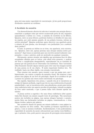 gens ser´a uma maior capacidade de concentra¸c˜ao: j´a isto pode proporcionar
dividendos razo´aveis no cotidiano.
A faculdade da mem´oria
Um desenvolvimento ulterior de tudo isto ´e estender esta aten¸c˜ao direta e
consciente a qualquer coisa que estiver acontecendo perto de n´os, enquanto
apananhamos o ˆonibus ou o trem, a caminho do escrit´orio ou da f´abrica.
Quantos, entre os meus leitores, poderiam lembrar os detalhes de uma casa
na esquina, por onde passam quando, de sua pr´opria travessa, entram na
art´eria principal? Quantos poderiam agora descrever sua aparˆencia geral,
o n´umero de suas janelas, sua decora¸c˜ao e seu jardinzinho (ou a ausˆencia
deste jardim)?
E mais, as pessoas no ˆonibus ou no trem, sua aparˆencia, seus cacoetes,
etc. Quantos, entre n´os, apenas prestam uma aten¸c˜ao m´ınima nestes por-
menores? Aqui temos os materiais para um exerc´ıcio mental realmente com-
pensador, e como o anterior, pode ser praticado em qualquer momento.
Obviamente, prestar aten¸c˜ao n˜ao signiﬁca que precisamos ﬁcar de olhos
arregalados olhando para os outros, pois aﬁnal seria grosseiro, e poderia
at´e levar a complica¸c˜oes desagrad´aveis, especialmente em se tratando de
pessoas que n˜ao gostam de ser observadas com insistˆencia. N˜ao ´e necess´ario
olhar ﬁxamente durante alguns minutos para reter uma boa imagem mental
de uma pessoa ou de um objeto. ´E muito importante lembrar isto. Na
realidade, basta um olhar r´apido, com aten¸c˜ao concentrada.
Para rematar este assunto, quero resumir o que um amigo meu, que ´e
hipnotizador, me contou a respeito da mem´oria visual. Ele mostrou a uma
pessoa uma p´agina de um livro de psicologia, depois de se certiﬁcar de que
a pessoa em quest˜ao n˜ao estava muito interessada em psicologia.
Em seguida, hipnotizou esta pessoa, e quando esta j´a se encontrava no
est´agio de hipnose profunda, sugeriu que ela era uma conferencista de grande
popularidade, e que se encontrava sobre uma plataforma, pronta para iniciar
uma conferˆencia sobre um aspecto peculiar de psicologia, relatado na p´agina
do livro antes mostrada, e que a pessoa tinha visto durante apenas um
minuto.
A pessoa aceitou a sugest˜ao e fez uma ´otima conferˆencia sobre quanto
tinha lido durante um minuto naquele texto de psicologia. N˜ao mencionou
pontos n˜ao inclu´ıdos na p´agina, mas apenas alongou bastante o assunto,
por´em falou nas declara¸c˜oes inclu´ıdas na p´agina, comentando-as, e citou
alguns trechos, palavra por palavra.
Isto aconteceu depois de apenas um minuto dedicado a uma p´agina in-
teira, impressa em letra mi´uda. N´os tamb´em j´a ﬁzemos experiˆencias do
gˆenero, e com os mesmos resultados. Incidentalmente, ´e esta poderos´ıssima
capacidade de mem´oria da mente subconsciente que muitas vezes falsiﬁca o
que, `a primeira vista, pode parecer uma prova de percep¸c˜ao extra-sensorial.
29
 