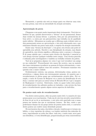 Resumindo, a quest˜ao n˜ao est´a no tempo gasto em observar uma coisa
ou uma pessoa, mas est´a na intensidade da aten¸c˜ao necess´aria.
Apresenta¸c˜ao da prova
Chegamos a um ponto muito importante deste treinamento. Vocˆe deve se
lembrar de que, quando descrevemos a “leitura” de um paranormal, demos
duas vers˜oes da mesma leitura: a primeira, feita por um psicometrista de
bom n´ıvel, e a outra por um psicometrista cujo trabalho era de qualidade
muito inferior. Aﬁrmamos na ocasi˜ao que a diferen¸ca mais evidente entre os
dois paranormais estava na apresenta¸c˜ao, e isto est´a relacionado com o que
est´avamos dizendo um pouco mais atr´as, a respeito da aten¸c˜ao concentrada.
Existe uma “t´ecnica da descri¸c˜ao”, e em geral, esta t´ecnica n˜ao pode ser
aprendida sem m´etodo. Envolve o uso disciplinado da aten¸c˜ao, mas depois
de aprendˆe-la, esta t´ecnica signiﬁca a diferen¸ca entre o sucesso e o fracasso.
´E de nossa opini˜ao que o sucesso nesta t´ecnica da descri¸c˜ao ´e essencial se
vocˆe deseja executar qualquer trabalho neste campo. Uma t´ecnica parecida
´e utilizada pelos investigadores e tamb´em no trabalho rotineiro da pol´ıcia.
Vocˆe j´a se perguntou alguma vez como ´e que vocˆe reconhece um amigo
ou um conhecido? Provavelmente isto nunca lhe ocorreu, mas na maioria
dos casos costumamos reconhecer as pessoas de forma subconsciente, e rara-
mente conseguimos explicar como isto acontece. Precisamos examinar esta
quest˜ao com o maior cuidado.
Evidentemente existem, nas pessoas, determinadas coisas, pontos car-
acter´ısticos, e alguns destes s˜ao extremamente pessoais, de maneira que o
reconhecimento se efetua quase que exclusivamente atrav´es deles. Por ex-
emplo, o nariz de Cyrano de Bergerac era a marca de identiﬁca¸c˜ao de seu
dono; o mesmo vale para as costas tortas de Ricardo III (se ´e que a imagem
de Shakespeare ´e correta). Entretanto, todos ou quase todos estes pontos
de reconhecimento t˜ao salientes podem ser imitados, e n˜ao servem t˜ao bem
para o reconhecimento quanto alguns outros aspectos do indiv´ıduo.
Os pontos mais sutis de reconhecimento
Um destes outros pontos, ali´as um ponto muito ´util, ´e a maneira de uma
pessoa parar ou se movimentar. Cada um de n´os tem seu jeito caracter´ıstico
de ﬁcar de p´e ou de se movimentar, e este jeito est´a associado com a nossa
pessoa nas mentes dos que se encontram conosco. De fato, existe o que
poder´ıamos chamar de um grupo inteiro de pontos muito sutis, e a natureza
destes pontos nos confere nossa identidade pessoal.
Os movimentos das m˜aos, dos dedos e dos p´es, trejeitos que se tornam um
h´abito, o virar repentino da cabe¸ca e as tens˜oes mut´aveis dos m´usculos do
rosto, especialmente ao redor dos olhos: tudo isto, e muito mais, serve para
nos identiﬁcar, e ´e esta identiﬁca¸c˜ao, proporcionada por estas caracter´ısticas
30
 