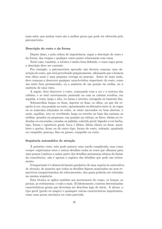 mais sutis, que muitas vezes s˜ao a melhor prova que pode ser oferecida pelo
psicometrista.
Descri¸c˜ao do rosto e da forma
Depois disso, e pela ordem de importˆancia, segue a descri¸c˜ao do rosto e
da forma, das roupas e qualquer outro ponto relacionado com estas.
Neste caso, tamb´em, a t´ecnica ´e muito bem deﬁnida, e como regra geral,
a descri¸c˜ao deve ser coerente.
Por exemplo, o psicometrista aprendiz n˜ao deveria come¸car uma de-
scri¸c˜ao do rosto, que est´a percebendo psiquicamente, aﬁrmando que o homem
tem olhos azuis e uma pequena verruga no pesco¸co. Antes de mais nada,
deve come¸car a descrever qualquer caracter´ıstica importante do rosto, como
um nariz bem pronunciado, ou a ausˆencia de um por¸c˜ao da orelha, ou a
ausˆencia de uma vista.
A seguir, deve descrever o rosto, come¸cando com a cor e a textura dos
cabelos, e se est´a corretamente penteado ou com os cabelos revoltos, em
seguida, a testa, larga e alta, ou baixa e estreita, enrugada ou bastente lisa.
Sobrancelhas largas ou ﬁnas, ´asperas ou lisas; os olhos, no que diz re-
speito `a cor, sua posi¸c˜ao no rosto, aproximados ou distantes entre si, as rugas
ou os m´usculos relaxados ao redor, se est˜ao encovados ou bem abertos; o
nariz, aquilino, reto ou arrebitado, largo ou estreito na base das narinas; as
orelhas, grandes ou pequenas, sua posi¸c˜ao na cabe¸ca; as faces, cheias ou re-
dondas ou encovadas, coradas ou p´alidas; colorido geral; bigodes e/ou barba,
tipo, forma e aparˆencia geral; boca e l´abios, l´abios cheios ou ﬁnos; maxi-
lares e queixo, ﬁrme ou de outro tipo, forma do rosto, redondo, quadrado
ou comprido; pesco¸co, ﬁno ou grosso, comprido ou curto.
Sequˆencia autom´atica de aten¸c˜ao
`A primeira vista, esta pode parecer uma tarefa complicada, mas como
sempre registramos estes e outros detalhes todas as vezes que olhamos para
uma pessoa (embora a maior parte dos detalhes permane¸ca abaixo do limiar
da consciˆencia), n˜ao ´e apenas o registro dos detalhes que pede um treina-
mento.
O importante ´e o desenvolvimento gradativo de uma sequˆencia autom´atica
de aten¸c˜ao, de maneira que todos os detalhes ﬁquem arquivados em seus re-
spectivos compartimentos do subconsciente, dos quais poder˜ao ser retirados
na mesma sequˆencia.
Esta t´ecnica se aplica tamb´em aos pormenores do corpo, os bra¸cos, as
pernas, as vestimentas, e tudo o mais. Evidentemente, existem determinadas
caracter´ısticas gerais que deveriam ser descritas logo de in´ıcio. A altura, o
tipo geral (gordo ou magro) e quaisquer outras caracter´ısticas importantes,
como uma perna mecˆanica ou coisa parecida.
31
 