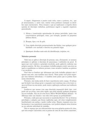 A seguir, chegaremos a pontos mais sutis, como a postura, etc., que
j´a mencionamos, e, neste caso, muitas vezes podemos conseguir os detal-
hes mais convincentes. Para resumir o que j´a explicamos a respeito desta
quest˜ao de descri¸c˜ao cuidadosa, poder´ıamos sugerir a seguinte sequˆencia
generalizada:
1. Altura e constitui¸c˜ao aproximadas da pessoa percebida, junto com
caracter´ısticas principais, como, por exemplo, grandes ou pequenos
defeitos f´ısicos.
2. Roupas, tipo e cor de pele.
3. Uma r´apida descri¸c˜ao pormenorizada das fei¸c˜oes, com qualquer pecu-
liaridade a ser anotada e descrita em primeiro lugar.
4. Quaisquer detalhes mais sutis de identiﬁca¸c˜ao, trejeitos, etc.
Talentos pessoais
Tudo isso se aplica `a descri¸c˜ao de pessoas, mas, obviamente, os mesmos
princ´ıpios se aplicam `a descri¸c˜ao de panoramas e ambientes em geral. E
agora que vocˆe conhece o princ´ıpio envolvido, pode aplic´a-lo conforme sua
pr´opria maneira. De fato, em qualquer trabalho ps´ıquico existe uma ´area na
qual se manifestam os talentos pessoais, como acontece tamb´em na pintura
e na escultura.
Vocˆe deve se lembrar que aﬁrmamos que todo trabalho ps´ıquico n˜ao ´e
apenas uma arte, mas tamb´em uma ciˆencia. Neste ponto vocˆe pode empre-
gar seus talentos individuais, e ´e tamb´em neste ponto que se podem fazer
novas descobertas.
Portanto, n˜ao tenha medo de fazer experiˆencias neste campo. O esbo¸co
que foi dado ´e um esbo¸co geral, e enquanto vocˆe continua com a descri¸c˜ao se-
quencial ﬁrme em sua mente, pode variar a aplica¸c˜ao conforme sua tendˆencia
pessoal.
Lembre-se que mesmo com uma descri¸c˜ao sequencial deste tipo, vocˆe
pode cair na rotina, num sulco r´ıgido, que pode impedir qualquer progresso
em seu trabalho. Em um de seus livros, Oliver Wendell Holmes aﬁrmou: “A
diferen¸ca entre um t´umulo e um sulco est´a apenas na profundidade”.
Portanto, cuide para que sua mente se mantenha ﬂex´ıvel. Use as t´ecnicas
psicol´ogica e ps´ıquica que foram explicadas aqui, at´e estar completamente
familiarizado com ambas, e poder conﬁar nelas. Depois, enquanto seus con-
hecimentos e sua experiˆencia aumentam, vocˆe poder´a adaptar estas t´ecnicas
ao seu m´etodo individual de trabalho.
N˜ao se esque¸ca que seu subconsciente tem seus pr´oprios pontos de vista,
que nem sempre concordam com os pontos de vista de sua mente consciente,
32
 