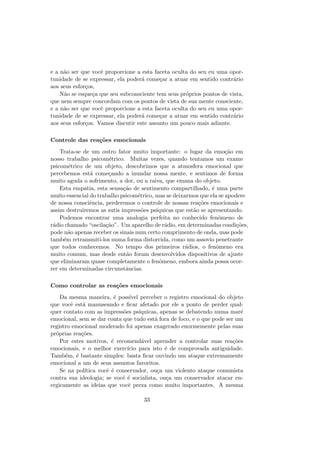 e a n˜ao ser que vocˆe proporcione a esta faceta oculta do seu eu uma opor-
tunidade de se expressar, ela poder´a come¸car a atuar em sentido contr´ario
aos seus esfor¸cos,
N˜ao se esque¸ca que seu subconsciente tem seus pr´oprios pontos de vista,
que nem sempre concordam com os pontos de vista de sua mente consciente,
e a n˜ao ser que vocˆe proporcione a esta faceta oculta do seu eu uma opor-
tunidade de se expressar, ela poder´a come¸car a atuar em sentido contr´ario
aos seus esfor¸cos. Vamos discutir este assunto um pouco mais adiante.
Controle das rea¸c˜oes emocionais
Trata-se de um outro fator muito importante: o lugar da emo¸c˜ao em
nosso trabalho psicom´etrico. Muitas vezes, quando tentamos um exame
psicom´etrico de um objeto, descobrimos que a atmosfera emocional que
percebemos est´a come¸cando a inundar nossa mente, e sentimos de forma
muito aguda o sofrimento, a dor, ou a raiva, que emana do objeto.
Esta empatia, esta sensa¸c˜ao de sentimento compartilhado, ´e uma parte
muito essencial do trabalho psicom´etrico, mas se deixarmos que ela se apodere
de nossa consciˆencia, perderemos o controle de nossas rea¸c˜oes emocionais e
assim destruiremos as sutis impress˜oes ps´ıquicas que est˜ao se apresentando.
Podemos encontrar uma analogia perfeita no conhecido fenˆomeno de
r´adio chamado “oscila¸c˜ao”. Um aparelho de r´adio, em determinadas condi¸c˜oes,
pode n˜ao apenas receber os sinais num certo comprimento de onda, mas pode
tamb´em retransmiti-los numa forma distorcida, como um assovio penetrante
que todos conhecemos. No tempo dos primeiros r´adios, o fenˆomeno era
muito comum, mas desde ent˜ao foram desenvolvidos dispositivos de ajuste
que eliminaram quase completamente o fenˆomeno, embora ainda possa ocor-
rer em determinadas circunstˆancias.
Como controlar as rea¸c˜oes emocionais
Da mesma maneira, ´e poss´ıvel perceber o registro emocional do objeto
que vocˆe est´a manuseando e ﬁcar afetado por ele a ponto de perder qual-
quer contato com as impress˜oes ps´ıquicas, apenas se debatendo numa mar´e
emocional, sem se dar conta que tudo est´a fora de foco, e o que pode ser um
registro emocional moderado foi apenas exagerado enormemente pelas suas
pr´oprias rea¸c˜oes.
Por estes motivos, ´e recomend´avel aprender a controlar suas rea¸c˜oes
emocionais, e o melhor exerc´ıcio para isto ´e de comprovada antiguidade.
Tamb´em, ´e bastante simples: basta ﬁcar ouvindo um ataque extremamente
emocional a um de seus assuntos favoritos.
Se na pol´ıtica vocˆe ´e conservador, ou¸ca um violento ataque comunista
contra sua ideologia; se vocˆe ´e socialista, ou¸ca um conservador atacar en-
ergicamente as ideias que vocˆe preza como muito importantes. A mesma
33
 
