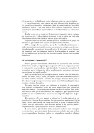 t´ecnica pode ser utilizada com ideias religiosas, art´ısticas ou sociol´ogicas.
A parte importante, nisto tudo, ´e que vocˆe n˜ao deve ﬁcar sentado e ou-
vir, disfar¸cando seu ´odio, e tamb´em n˜ao pode se impor um estado mental de
resistˆencia passiva. Vocˆe deve apenas ouvir calma e atentamente todas as
declara¸c˜oes, concordando ou discordando s´o mentalmente e n˜ao emocional-
mente.
Lembre-se de que as ideias que lhe parecem repugnantes fazem a alegria
da pessoa que vocˆe est´a ouvindo, e da mesma forma, as ideias que vocˆe acha
t˜ao obviamente corretas parecem odiosas ao seu advers´ario.
Algumas experiˆencias neste sentido poder˜ao convencˆe-lo do papel da
emo¸c˜ao no que costumamos chamar de “pensamento racional”.
At´e no campo da matem´atica, que j´a foi considerada praticamente o
´unico assunto antiemocional, podemos encontrar o mesmo preconceito emo-
cional atuando, enquanto os v´arios defensores de diferentes novos sistemas
de geometria a da revolucion´aria hip´otese da relatividade se insultam com
artigos violentos ou pronunciam discursos inﬂamados durante os congressos
cient´ıﬁcos.
O treinamento ´e necess´ario?
Muitas pessoas desenvolvem a faculdade de psicometria sem nenhum
treinamento mental, e algumas pessoas podem estar a se perguntar se todo
o treinamento mencionado no cap´ıtulo anterior ´e realmente necess´ario. A
resposta ´e que o treinamento n˜ao ´e absolutamente necess´ario, mas pode
proporcionar um grande aux´ılio.
Para dar um exemplo, sabemos que existem pessoas com um senso mu-
sical e um ritmo inatos, e que conseguem tocar um instrumento musical
de forma bastante razo´avel. Existem at´e prod´ıgios musicais natos, mas o
trabalho destas pessoas pode se tornar muito mais f´acil quando aprendem a
teoria e a t´ecnica da m´usica.
Portanto, existem pessoas que ganharam a faculdade de psicometria
sem qualquer treinamento, a n˜ao ser o que aprenderam num “c´ırculo de
desenvolvimento”, e que conseguem efetuar um bom trabalho. Mas acon-
tece muitas vezes que a faculdade seja mal empregada, para prop´ositos que
muitos de n´os considerar´ıamos afastados dos prop´ositos leg´ıtimos da psi-
cometria.
Isto acontece sobretudo quando a psicometria ´e usada para entrar em
contato com criaturas desencarnadas. Durante os muitos anos de experiˆencias
neste campo constatamos que estas tentativas `as vezes alcan¸cam seu ob-
jetivo, mas isto n˜ao signiﬁca que aconte¸ca sempre, e, de qualquer forma,
deploramos que a psicometria seja utilizada desta maneira.
´E nossa opini˜ao que existem outras maneiras melhores para conseguir
estes contatos, e queremos sugerir da maneira mais en´ergica que seria melhor
se esta maravilhosa faculdade pudesse ser separada da atmosfera religiosa
34
 