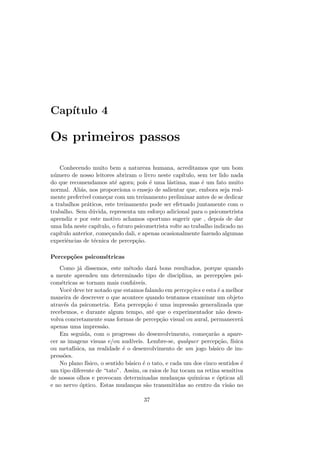 Cap´ıtulo 4
Os primeiros passos
Conhecendo muito bem a natureza humana, acreditamos que um bom
n´umero de nosso leitores abriram o livro neste cap´ıtulo, sem ter lido nada
do que recomendamos at´e agora; pois ´e uma l´astima, mas ´e um fato muito
normal. Ali´as, nos proporciona o ensejo de salientar que, embora seja real-
mente prefer´ıvel come¸car com um treinamento preliminar antes de se dedicar
a trabalhos pr´aticos, este treinamento pode ser efetuado juntamente com o
trabalho. Sem d´uvida, representa um esfor¸co adicional para o psicometrista
aprendiz e por este motivo achamos oportuno sugerir que , depois de dar
uma lida neste cap´ıtulo, o futuro psicometrista volte ao trabalho indicado no
cap´ıtulo anterior, come¸cando dali, e apenas ocasionalmente fazendo algumas
experiˆencias de t´ecnica de percep¸c˜ao.
Percep¸c˜oes psicom´etricas
Como j´a dissemos, este m´etodo dar´a bons resultados, porque quando
a mente aprendeu um determinado tipo de disciplina, as percep¸c˜oes psi-
com´etricas se tornam mais conﬁ´aveis.
Vocˆe deve ter notado que estamos falando em percep¸c˜oes e esta ´e a melhor
maneira de descrever o que acontece quando tentamos examinar um objeto
atrav´es da psicometria. Esta percep¸c˜ao ´e uma impress˜ao generalizada que
recebemos, e durante algum tempo, at´e que o experimentador n˜ao desen-
volva concretamente suas formas de percep¸c˜ao visual ou aural, permanecer´a
apenas uma impress˜ao.
Em seguida, com o progresso do desenvolvimento, come¸car˜ao a apare-
cer as imagens visuas e/ou aud´ıveis. Lembre-se, qualquer percep¸c˜ao, f´ısica
ou metaf´ısica, na realidade ´e o desenvolvimento de um jogo b´asico de im-
press˜oes.
No plano f´ısico, o sentido b´asico ´e o tato, e cada um dos cinco sentidos ´e
um tipo diferente de “tato”. Assim, os raios de luz tocam na retina sensitiva
de nossos olhos e provocam determinadas mudan¸cas qu´ımicas e ´opticas ali
e no nervo ´optico. Estas mudan¸cas s˜ao transmitidas ao centro da vis˜ao no
37
 