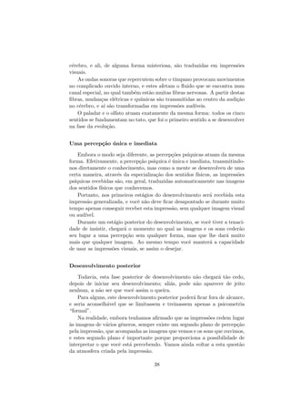c´erebro, e ali, de alguma forma misteriosa, s˜ao traduzidas em impress˜oes
visuais.
As ondas sonoras que repercutem sobre o t´ımpano provocam movimentos
no complicado ouvido interno, e estes afetam o ﬂuido que se encontra num
canal especial, no qual tamb´em est˜ao muitas ﬁbras nervosas. A partir destas
ﬁbras, mudan¸cas el´etricas e qu´ımicas s˜ao transmitidas ao centro da audi¸c˜ao
no c´erebro, e a´ı s˜ao transformadas em impress˜oes aud´ıveis.
O paladar e o olfato atuam exatamente da mesma forma: todos os cinco
sentidos se fundamentam no tato, que foi o primeiro sentido a se desenvolver
na fase da evolu¸c˜ao.
Uma percep¸c˜ao ´unica e imediata
Embora o modo seja diferente, as percep¸c˜oes ps´ıquicas atuam da mesma
forma. Efetivamente, a percep¸c˜ao ps´ıquica ´e ´unica e imediata, transmitindo-
nos diretamente o conhecimento, mas como a mente se desenvolveu de uma
certa maneira, atrav´es da especializa¸c˜ao dos sentidos f´ısicos, as impress˜oes
ps´ıquicas recebidas s˜ao, em geral, traduzidas automaticamente nas imagens
dos sentidos f´ısicos que conhecemos.
Portanto, nos primeiros est´agios do desenvolvimento ser´a recebida esta
impress˜ao generalizada, e vocˆe n˜ao deve ﬁcar desapontado se durante muito
tempo apenas conseguir receber esta impress˜ao, sem qualquer imagem visual
ou aud´ıvel.
Durante um est´agio posterior do desenvolvimento, se vocˆe tiver a tenaci-
dade de insistir, chegar´a o momento no qual as imagens e os sons ceder˜ao
seu lugar a uma percep¸c˜ao sem qualquer forma, mas que lhe dar´a muito
mais que qualquer imagem. Ao mesmo tempo vocˆe manter´a a capacidade
de usar as impress˜oes visuais, se assim o desejar.
Desenvolvimento posterior
Todavia, esta fase posterior de desenvolvimento n˜ao chegar´a t˜ao cedo,
depois de iniciar seu desenvolvimento; ali´as, pode n˜ao aparecer de jeito
nenhum, a n˜ao ser que vocˆe assim o queira.
Para alguns, este desenvolvimento posterior poder´a ﬁcar fora de alcance,
e seria aconselh´avel que se limitassem e treinassem apenas a psicometria
“formal”.
Na realidade, embora tenhamos aﬁrmado que as impress˜oes cedem lugar
`as imagens de v´arios gˆeneros, sempre existe um segundo plano de percep¸c˜ao
pela impress˜ao, que acompanha as imagens que vemos e os sons que ouvimos,
e estes segundo plano ´e importante porque proporciona a possibilidade de
interpretar o que vocˆe est´a percebendo. Vamos ainda voltar a esta quest˜ao
da atmosfera criada pela impress˜ao.
38
 