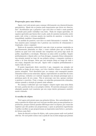 Prepera¸c˜ao para uma leitura
Agora vocˆe est´a pronto para come¸car efetivamente seu desenvolvimento
psicom´etrico. Quais s˜ao os pontos mais importantes que deves ser observa-
dos? Acreditamos que o primeiro ´e que vocˆe deve se sentir o mais poss´ıvel
`a vontade para poder trabalhar com ˆexito. Nada de roupas apertadas, de
sapatos apertados que fazem doer os p´es, nada de assentos incˆomodos; neste
ponto vale evitar o extremo oposto em mat´eria de assentos: o excesso de
comodidade tamb´em ´e desaconselh´avel.
Na medida do poss´ıvel, vocˆe deve se sentir ﬁsicamente `a vontade. Uma
boa maneira para conseguir isto ´e praticar um exerc´ıcio de relaxamento e
respira¸c˜ao, como o seguinte:
Sente-se de maneira confort´avel, mas n˜ao cruze as pernas; mantenha os
p´es ﬁrmemente plantados no ch˜ao, e tome cuidado para que a borda da
cadeira na qual vocˆe est´a sentado n˜ao comprima sua perna logo atr´as do
joelho, impedindo a circula¸c˜ao. Descanse as m˜aos sobre os joelhos. Inspire
profundamente e depois solte o ar bem devagar, enquanto ﬁrma calmamente
sua aten¸c˜ao mental no topo de sua pr´opria cabe¸ca, e enquanto continua a
soltar o ar bem devagar, deixe que sua aten¸c˜ao des¸ca ao longo de todo o
seu corpo, chegando aos seus p´es. Agora volte a inspirar profundamente e
repita tudo de novo.
O ponto importante deste exerc´ıcio ´e que, enquanto sua aten¸c˜ao vai
descendo ao longo de seu corpo, vocˆe deve tamb´em relaxar os m´usculos dos
pontos atingidos. Vocˆe descobrir´a que, no come¸co, n˜ao conseguir´a manter
relaxados todos os seus m´usculos; alguns, especialmente os m´usculos do rosto
e do pesco¸co, votlar˜ao a se contrair enquanto sua aten¸c˜ao prossegue para a
pr´oximas parte de seu corpo. N˜ao se preocupe com isto, apenas continue
a praticar o exerc´ıcio. Com o tempo, os m´usculos permanecer˜ao relaxados,
mesmo quando a aten¸c˜ao j´a passou mais adiante.
No come¸co ´e suﬁciente que vocˆe inspire e depois expire uma meia d´uzia
de vezes, por´em isto ﬁca a seu pr´oprio crit´erio. O exerc´ıcio alcan¸car´a o ˆexito
almejado quando vocˆe constatar que seu corpo inteiro permanece sensivel-
mente relaxado.
A escolha do objeto
Vocˆe agora est´a pronto para sua primeira leitura. Isto naturalmente lev-
anta a quest˜ao do objeto que vocˆe ter´a que escolher para as suas primeiras ex-
periˆencias, porque existem grandes diferen¸cas entre os objetos, por causa dos
registros que eles podem nos proporcionar, e para as primeiras experiˆencias
´e melhor escolher os que proporcionam as impress˜oes mais fortes e, portanto,
de leitura mais f´acil.
Antes de discutir os tipos de objeto, vale a pena pensar onde vocˆe poder´a
obtˆe-los. Se vocˆe puder contar com a ajuda de um ou dois amigos que possam
39
 