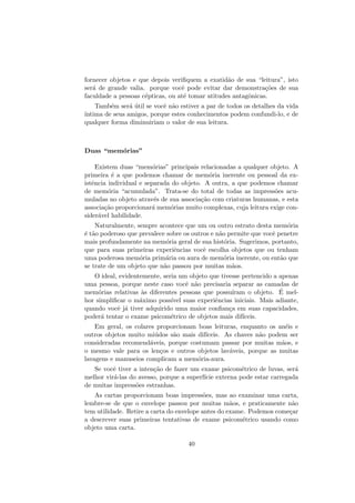 fornecer objetos e que depois veriﬁquem a exatid˜ao de sua “leitura”, isto
ser´a de grande valia. porque vocˆe pode evitar dar demonstra¸c˜oes de sua
faculdade a pessoas c´epticas, ou at´e tomar atitudes antagˆonicas.
Tamb´em ser´a ´util se vocˆe n˜ao estiver a par de todos os detalhes da vida
´ıntima de seus amigos, porque estes conhecimentos podem confundi-lo, e de
qualquer forma diminuiriam o valor de sua leitura.
Duas “mem´orias”
Existem duas “mem´orias” principais relacionadas a qualquer objeto. A
primeira ´e a que podemos chamar de mem´oria inerente ou pessoal da ex-
istˆencia individual e separada do objeto. A outra, a que podemos chamar
de mem´oria “acumulada”. Trata-se do total de todas as impress˜oes acu-
muladas no objeto atrav´es de sua associa¸c˜ao com criaturas humanas, e esta
associa¸c˜ao proporcionar´a mem´orias muito complexas, cuja leitura exige con-
sider´avel habilidade.
Naturalmente, sempre acontece que um ou outro estrato desta mem´oria
´e t˜ao poderoso que prevalece sobre os outros e n˜ao permite que vocˆe penetre
mais profundamente na mem´oria geral de sua hist´oria. Sugerimos, portanto,
que para suas primeiras experiˆencias vocˆe escolha objetos que ou tenham
uma poderosa mem´oria prim´aria ou aura de mem´oria inerente, ou ent˜ao que
se trate de um objeto que n˜ao passou por muitas m˜aos.
O ideal, evidentemente, seria um objeto que tivesse pertencido a apenas
uma pessoa, porque neste caso vocˆe n˜ao precisaria separar as camadas de
mem´orias relativas `as diferentes pessoas que possu´ıram o objeto. ´E mel-
hor simpliﬁcar o m´aximo poss´ıvel suas experiˆencias iniciais. Mais adiante,
quando vocˆe j´a tiver adquirido uma maior conﬁan¸ca em suas capacidades,
poder´a tentar o exame psicom´etrico de objetos mais dif´ıceis.
Em geral, os colares proporcionam boas leituras, enquanto os an´eis e
outros objetos muito mi´udos s˜ao mais dif´ıceis. As chaves n˜ao podem ser
consideradas recomend´aveis, porque costumam passar por muitas m˜aos, e
o mesmo vale para os len¸cos e outros objetos lav´aveis, porque as muitas
lavagens e manuseios complicam a mem´oria-aura.
Se vocˆe tiver a inten¸c˜ao de fazer um exame psicom´etrico de luvas, ser´a
melhor vir´a-las do avesso, porque a superf´ıcie externa pode estar carregada
de muitas impress˜oes estranhas.
As cartas proporcionam boas impress˜oes, mas ao examinar uma carta,
lembre-se de que o envelope passou por muitas m˜aos, e praticamente n˜ao
tem utilidade. Retire a carta do envelope antes do exame. Podemos come¸car
a descrever suas primeiras tentativas de exame psicom´etrico usando como
objeto uma carta.
40
 