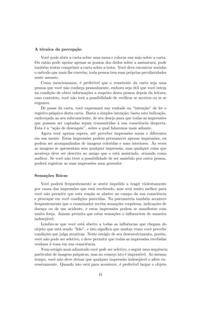 A t´ecnica da percep¸c˜ao
Vocˆe pode abrir a carta sobre uma mesa e colocar sua m˜ao sobre a carta.
Ou ent˜ao pode apoiar apenas as pontas dos dedos sobre a assinatura; pode
tamb´em tentar comprimir a carta sobre a testa. Vocˆe deve encontrar sozinho
o m´etodo que mais lhe conv´em; toda pessoa tem suas pr´oprias peculiaridades
neste assunto.
Como mencionamos, ´e prefer´ıvel que o remetente da carta seja uma
pessoa que vocˆe n˜ao conhe¸ca pessoalmente, embora seja ´util que vocˆe esteja
na condi¸c˜ao de obter informa¸c˜oes a respeito desta pessoa depois da leitura;
caso contr´ario, vocˆe n˜ao ter´a a possibilidade de veriﬁcar se acertou ou se se
enganou.
De posse da carta, vocˆe expressar´a sua vontade ou “inten¸c˜ao” de ler o
registro ps´ıquico desta carta. Basta a simples inten¸c˜ao; basta esta indica¸c˜ao,
endere¸cada ao seu subconsciente, de seu desejo para que todas as impress˜oes
que possam ser captadas sejam transmitidas `a sua consciˆencia desperta.
Esta ´e a “a¸c˜ao de desengate”, sobre a qual falaremos mais adiante.
Agora vocˆe apenas espera, at´e perceber impress˜oes novas e diferentes
em sua mente. Estas impress˜oes podem permanecer apenas impress˜oes, ou
podem ser acompanhadas de imagens coloridas e sons interiores. `As vezes
as imagens se apresentam sem qualquer impress˜ao, mas qualquer coisa que
aconte¸ca deve ser descrita ao amigo que o est´a assistindo, atuando como
auditor. Se vocˆe n˜ao tiver a possibilidade de ser assistido por outra pessoa,
poder´a registrar as suas impress˜oes num gravador.
Sensa¸c˜oes f´ısicas
Vocˆe poder´a frequentemente se sentir impelido a reagir violentamente
por causa das impress˜oes que est´a recebendo, mas ser´a muito melhor para
vocˆe n˜ao permitir que esta rea¸c˜ao se alastre no campo da sua consciˆencia
e provoque em vocˆe condi¸c˜oes parecidas. Na psicometria tamb´em acontece
frequentemente que o examinador receba sensa¸c˜oes corp´oreas, indica¸c˜oes de
doen¸ca ou de um acidente, e estas impress˜oes podem se manifestar com
muita for¸ca. Jamais permita que estas sensa¸c˜oes o inﬂuenciem de maneira
indesej´avel.
Lembre-se que vocˆe est´a aberto a todas as inﬂuˆencias que chegam do
objeto que est´a sendo “lido”, e isto signiﬁca que muitas vezes vocˆe percebe
condi¸c˜oes que julga atrativas. Neste est´agio de seu desenvolvimento, por´em,
vocˆe n˜ao pode ser seletivo, e deve permitir que todas as impress˜oes recebidas
venham `a tona em sua consciˆencia.
Num est´agio mais adiantado vocˆe pode ser seletivo, e seguir uma sequˆencia
particular de imagens ps´ıquicas, mas no come¸co isto ´e imposs´ıvel. Ao mesmo
tempo, vocˆe n˜ao deve deixar que qualquer impress˜ao indesej´avel o afete ex-
cessivamente. Quando isto est´a para acontecer, ´e prefer´ıvel largar o objeto
41
 