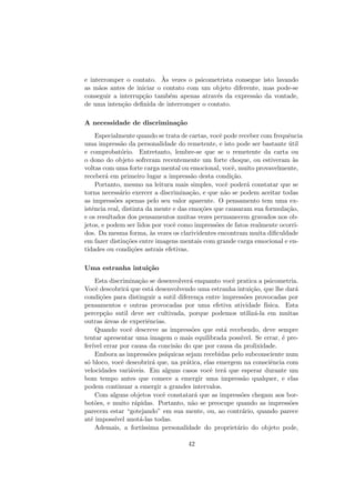 e interromper o contato. `As vezes o psicometrista consegue isto lavando
as m˜aos antes de iniciar o contato com um objeto diferente, mas pode-se
conseguir a interrup¸c˜ao tamb´em apenas atrav´es da express˜ao da vontade,
de uma inten¸c˜ao deﬁnida de interromper o contato.
A necessidade de discrimina¸c˜ao
Especialmente quando se trata de cartas, vocˆe pode receber com frequˆencia
uma impress˜ao da personalidade do remetente, e isto pode ser bastante ´util
e comprobat´orio. Entretanto, lembre-se que se o remetente da carta ou
o dono do objeto sofreram recentemente um forte choque, ou estiveram `as
voltas com uma forte carga mental ou emocional, vocˆe, muito provavelmente,
receber´a em primeiro lugar a impress˜ao desta condi¸c˜ao.
Portanto, mesmo na leitura mais simples, vocˆe poder´a constatar que se
torna necess´ario exercer a discrimina¸c˜ao, e que n˜ao se podem aceitar todas
as impress˜oes apenas pelo seu valor aparente. O pensamento tem uma ex-
istˆencia real, distinta da mente e das emo¸c˜oes que causaram sua formula¸c˜ao,
e os resultados dos pensamentos muitas vezes permanecem gravados nos ob-
jetos, e podem ser lidos por vocˆe como impress˜oes de fatos realmente ocorri-
dos. Da mesma forma, `as vezes os clarividentes encontram muita diﬁculdade
em fazer distin¸c˜oes entre imagens mentais com grande carga emocional e en-
tidades ou condi¸c˜oes astrais efetivas.
Uma estranha intui¸c˜ao
Esta discrimina¸c˜ao se desenvolver´a enquanto vocˆe pratica a psicometria.
Vocˆe descobrir´a que est´a desenvolvendo uma estranha intui¸c˜ao, que lhe dar´a
condi¸c˜oes para distinguir a sutil diferen¸ca entre impress˜oes provocadas por
pensamentos e outras provocadas por uma efetiva atividade f´ısica. Esta
percep¸c˜ao sutil deve ser cultivada, porque podemos utiliz´a-la em muitas
outras ´areas de experiˆencias.
Quando vocˆe descreve as impress˜oes que est´a recebendo, deve sempre
tentar apresentar uma imagem o mais equilibrada poss´ıvel. Se errar, ´e pre-
fer´ıvel errar por causa da concis˜ao do que por causa da prolixidade.
Embora as impress˜oes ps´ıquicas sejam recebidas pelo subconsciente num
s´o bloco, vocˆe descobrir´a que, na pr´atica, elas emergem na consciˆencia com
velocidades vari´aveis. Em alguns casos vocˆe ter´a que esperar durante um
bom tempo antes que comece a emergir uma impress˜ao qualquer, e elas
podem continuar a emergir a grandes intervalos.
Com alguns objetos vocˆe constatar´a que as impress˜oes chegam aos bor-
bot˜oes, e muito r´apidas. Portanto, n˜ao se preocupe quando as impress˜oes
parecem estar “gotejando” em sua mente, ou, ao contr´ario, quando parece
at´e imposs´ıvel anot´a-las todas.
Ademais, a fort´ıssima personalidade do propriet´ario do objeto pode,
42
 