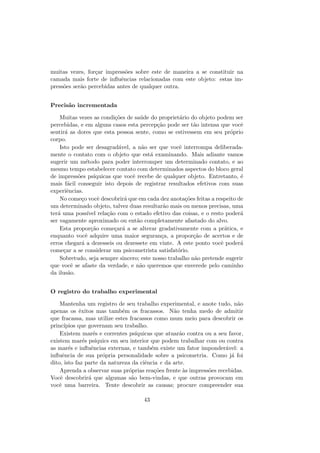 muitas vezes, for¸car impress˜oes sobre este de maneira a se constituir na
camada mais forte de inﬂuˆencias relacionadas com este objeto: estas im-
press˜oes ser˜ao percebidas antes de qualquer outra.
Precis˜ao incrementada
Muitas vezes as condi¸c˜oes de sa´ude do propriet´ario do objeto podem ser
percebidas, e em alguns casos esta percep¸c˜ao pode ser t˜ao intensa que vocˆe
sentir´a as dores que esta pessoa sente, como se estivessem em seu pr´oprio
corpo.
Isto pode ser desagrad´avel, a n˜ao ser que vocˆe interrompa deliberada-
mente o contato com o objeto que est´a examinando. Mais adiante vamos
sugerir um m´etodo para poder interromper um determinado contato, e ao
mesmo tempo estabelecer contato com determinados aspectos do bloco geral
de impress˜oes ps´ıquicas que vocˆe recebe de qualquer objeto. Entretanto, ´e
mais f´acil conseguir isto depois de registrar resultados efetivos com suas
experiˆencias.
No come¸co vocˆe descobrir´a que em cada dez anota¸c˜oes feitas a respeito de
um determinado objeto, talvez duas resultar˜ao mais ou menos precisas, uma
ter´a uma poss´ıvel rela¸c˜ao com o estado efetivo das coisas, e o resto poder´a
ser vagamente aproximado ou ent˜ao completamente afastado do alvo.
Esta propor¸c˜ao come¸car´a a se alterar gradativamente com a pr´atica, e
enquanto vocˆe adquire uma maior seguran¸ca, a propor¸c˜ao de acertos e de
erros chegar´a a dezesseis ou dezessete em vinte. A este ponto vocˆe poder´a
come¸car a se considerar um psicometrista satisfat´orio.
Sobretudo, seja sempre sincero; este nosso trabalho n˜ao pretende sugerir
que vocˆe se afaste da verdade, e n˜ao queremos que enverede pelo caminho
da ilus˜ao.
O registro do trabalho experimental
Mantenha um registro de seu trabalho experimental, e anote tudo, n˜ao
apenas os ˆexitos mas tamb´em os fracassos. N˜ao tenha medo de admitir
que fracassa, mas utilize estes fracassos como mum meio para descobrir os
princ´ıpios que governam seu trabalho.
Existem mar´es e correntes ps´ıquicas que atuar˜ao contra ou a seu favor,
existem mar´es ps´ıquics em seu interior que podem trabalhar com ou contra
as mar´es e inﬂuˆencias externas, e tamb´em existe um fator imponder´avel: a
inﬂuˆencia de sua pr´opria personalidade sobre a psicometria. Como j´a foi
dito, isto faz parte da natureza da ciˆencia e da arte.
Aprenda a observar suas pr´oprias rea¸c˜oes frente `as impress˜oes recebidas.
Vocˆe descobrir´a que algumas s˜ao bem-vindas, e que outras provocam em
vocˆe uma barreira. Tente descobrir as causas; procure compreender sua
43
 
