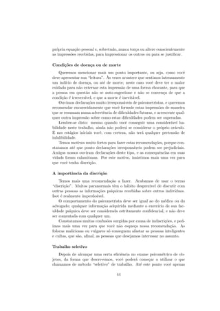 pr´opria equa¸c˜ao pessoal e, sobretudo, nunca tor¸ca ou altere conscientemente
as impress˜oes recebidas, para impressionar os outros ou para se justiﬁcar.
Condi¸c˜oes de doen¸ca ou de morte
Queremos mencionar mais um ponto importante, ou seja, como vocˆe
deve apresentar sua “leitura”. `As vezes acontece que sentimos intensamente
um ind´ıcio de doen¸ca, ou at´e de morte; neste caso vocˆe deve ter o maior
cuidado para n˜ao externar esta impress˜ao de uma forma chocante, para que
a pessoa em quest˜ao n˜ao se auto-sugestione e n˜ao se conven¸ca de que a
condi¸c˜ao ´e irrevers´ıvel, e que a morte ´e inevit´avel.
Ouvimos declara¸c˜oes muito irrespons´aveis de psicometristas, e queremos
recomendar encarecidamente que vocˆe formule estas impress˜oes de maneira
que se resumam numa advertˆencia de diﬁculdades futuras, e acrescente qual-
quer outra impress˜ao sobre como estas diﬁculdades podem ser superadas.
Lembre-se disto: mesmo quando vocˆe conseguir uma consider´avel ha-
bilidade neste trabalho, ainda n˜ao poder´a se considerar o pr´oprio or´aculo.
E nos est´agios iniciais vocˆe, com certeza, n˜ao ter´a qualquer pretens˜ao de
infalibilidade.
Temos motivos muito fortes para fazer estas recomenda¸c˜oes, porque con-
statamos at´e que ponto declara¸c˜oes irrespons´aveis podem ser prejudiciais.
Amigos nossos ouviram declara¸c˜oes deste tipo, e as consequˆencias em suas
vidads foram calamitosas. Por este motivo, insistimos mais uma vez para
que vocˆe tenha discri¸c˜ao.
A importˆancia da discri¸c˜ao
Temos mais uma recomenda¸c˜ao a fazer. Acabamos de usar o termo
“discri¸c˜ao”. Muitos paranormais tˆem o h´abito desprezivel de discutir com
outras pessoas as informa¸c˜oes ps´ıquicas recebidas sobre outros indiv´ıduos.
Isot ´e realmente imperdo´avel.
O comportamento do psicometrista deve ser igual ao do m´edico ou do
advogado; qualquer informa¸c˜ao adquirida mediante o exerc´ıcio de sua fac-
uldade ps´ıquica deve ser considerada estritamente conﬁdencial, e n˜ao deve
ser comentada com qualquer um.
Constatamos muitas confus˜oes surgidas por causa de indiscri¸c˜oes, e ped-
imos mais uma vez para que vocˆe n˜ao esque¸ca nossa recomenda¸c˜ao. As
fofocas maliciosas ou vulgares s´o conseguem afastar as pessoas inteligentes
e cultas, que s˜ao, aﬁnal, as pessoas que desejamos interessar no assunto.
Trabalho seletivo
Depois de alcan¸car uma certa eﬁciˆencia no exame psicom´etrico de ob-
jetos, da forma que descrevemos, vocˆe poder´a come¸car a utilizar o que
chamamos de m´etodo “seletivo” de trabalho. At´e este ponto vocˆe apenas
44
 