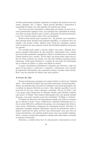 recebias passivamente qualquer impress˜ao ou imagem que penetrava em sua
mente, enquanto “lia” o objeto. Agora precisa aprender a desenvolver a
capacidade de dirigir sua vis˜ao ps´ıquica da maneira que deseja.
Vocˆe deve procurar ativamente a informa¸c˜ao que deseja, ao inv´es de re-
ceber passivamente qualquer coisa. Ao conseguir esta capacidade de sele¸c˜ao,
vocˆe dar´a um passo decisivo para a frente, acelerando seu desenvolvimento,
e ter´a um controle sempre maior sobre sua faculdade.
Existem duas formas para conseguir isto. No primeiro caso, formula-se
uma inten¸c˜ao geral, fazendo uma pergunta espec´ıﬁca, e a pergunta deve ser
simples e em termos v´ıvidos. Quanto mais v´ıvida for a pergunta, maiores
ser˜ao as chances de uma resposta atrav´es das faculdades ps´ıquicas da pessoa
em quest˜ao.
Um exemplo pode ajudar a ilustrar melhor este ponto. Quando dese-
jamos conseguir informa¸c˜oes de tipo espec´ıﬁco, relacionadas com o objeto
que est´a sendo examinado, apanhamos o objeto e estabelecemos o costumeiro
contato passivo com o mesmo. Via de regra, em nossa mente surge uma es-
fera de n´evoa cinzenta em rota¸c˜ao, em cujo meio brilham pequenos pontos
luminosos. Cada ponto luminoso ´e a origem de uma linha de informa¸c˜oes
que se referem ao objeto e a quem est´a ligado ao mesmo.
A seguir, formulamos mentalmente a pergunta que interessa, e logo um
ponto de luz parece se sobressair, e enquanto o observamos, uma torrente
de impress˜oes relacionadas com a pergunta come¸ca a inundar nossa mnente.
Este ´e um dos m´etodos de utilizar uma a¸c˜ao positiva.
A ´arvore da vida
O outro m´etodo para conseguir um contato seletivo se vale de um “s´ımbolo-
chave”. Este s´ımbolo foi ligado com uma ideia emocional e mental espec´ıﬁca.
Assim, om s´ımbolo-chave que pode ser utilizado ´e um c´ırculo alaranjado com
o s´ımbolo do planeta Merc´urio no centro. Este s´ımbolo espec´ıﬁco ´e um de
uma s´erie de dez que, juntos, formam a chamada “´Arvore da Vida”; este
´e um grupo muito importante de s´ımbolos usados numa ﬁlosoﬁa ocultista
cujo nome ´e a Cabala. Para maiores informa¸c˜oes sobre este grande s´ımbolo
de grupo, vocˆe pode consultar nosso livro intitulado “A Magia e a Cabala”.
O s´ımbolo de Merc´urio est´a especialmente ligado com todos os assuntos
que se referem `a mente: livros, conferˆencias, transmitir informa¸c˜oes por to-
dos os meios (Merc´urio, ou Hermes dos gregos, era o mensageiro dos deuses),
como cartas, telefonemas, telegramas ou conversa¸c˜ao pessoal. Portanto, se
quisermos conseguir qualquer informa¸c˜ao, atrav´es da psicometria, sobre o
quilate intelectual de quem escreveu uma determinada carta que est´a em
exame psicom´etrico, este s´ımbolo poder´a servir como um excelente s´ımbolo-
chave, e manter as impress˜oes ps´ıquicas contidas nesta ´unica linha, excluindo
os assuntos irrelevantes.
Entretano, o s´ımbolo-chave deve ter sido pensado e relacionado na mente
45
 