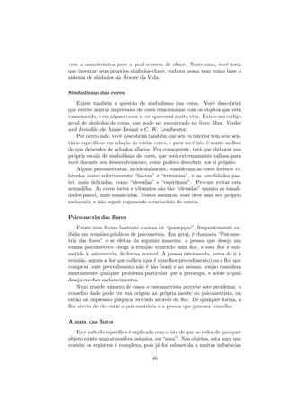 com a caracter´ıstica para a qual serviria de chave. Neste caso, vocˆe teria
que inventar seus pr´oprios s´ımbolos-chave, embora possa usar como base o
sistema de s´ımbolos da ´Arvore da Vida.
Simbolismo das cores
Existe tamb´em a quest˜ao do simbolismo das cores. Vocˆe descobrir´a
que recebe muitas impress˜oes de cores relacionadas com os objetos que est´a
examinando, e em alguns casos a cor aparecer´a muito viva. Existe um c´odigo
geral de s´ımbolos de cores, que pode ser encontrado no livro Man, Visible
and Invisible, de Annie Besant e C. W. Leadbeater.
Por outro lado, vocˆe descobrir´a tamb´em que seu eu interior tem seus sen-
tidos espec´ıﬁcos em rela¸c˜ao `as v´arias cores, e para vocˆe isto ´e muito melhor
do que depender de achados alheios. Por conseguinte, ter´a que elaborar sua
pr´opria escala de simbolismo de cores, que ser´a extremamente valiosa para
vocˆe durante seu desenvolvimento, como poder´a descobrir por si pr´oprio.
Alguns psicometristas, incidentalmente, consideram as cores fortes e vi-
brantes como relativamente “baixas” e “terrestres”, e as tonalidades pas-
tel, mais delicadas, como “elevadas” e “espirituais”. Procure evitar esta
armadilha. As cores fortes e vibrantes s˜ao t˜ao “elevadas” quanto as tonali-
dades pastel, mais esmaecidas. Nestes assuntos, vocˆe deve usar seu pr´oprio
racioc´ınio, e n˜ao seguir cegamente o racioc´ınio de outros.
Psicometria das ﬂores
Existe uma forma bastante curiosa de “percep¸c˜ao”, frequentemente ex-
ibida em reuni˜oes p´ublicas de psicometria. Em geral, ´e chamada “Psicome-
tria das ﬂores” e se efetua da seguinte maneira: a pessoa que deseja um
exame psicom´etrico chega `a reuni˜ao trazendo uma ﬂor, e esta ﬂor ´e sub-
metida `a psicometria, de forma normal. A pessoa interessada, antes de ir `a
reuni˜ao, segura a ﬂor que colheu (que ´e o melhor procedimento) ou a ﬂor que
comprou (este procedimento n˜ao ´e t˜ao bom) e ao mesmo tempo considera
mentalmente qualquer problema particular que a preocupa, e sobre o qual
deseja receber esclarecimentos.
Num grande n´umero de casos o psicometrista percebe este problema: o
conselho dado pode ter sua origem na pr´opria mente do psicometrista, ou
ent˜ao na impress˜ao ps´ıquica recebida atrav´es da ﬂor. De qualquer forma, a
ﬂor serviu de elo entre o psicometrista e a pessoa que procura conselho.
A aura das ﬂores
Este m´etodo espec´ıﬁco ´e explicado com o fato de que ao redor de qualquer
objeto existe uma atmosfera ps´ıquica, ou “aura”. Nos objetos, esta aura que
cont´em os registros ´e complexa, pois j´a foi submetida a muitas inﬂuˆencias
46
 