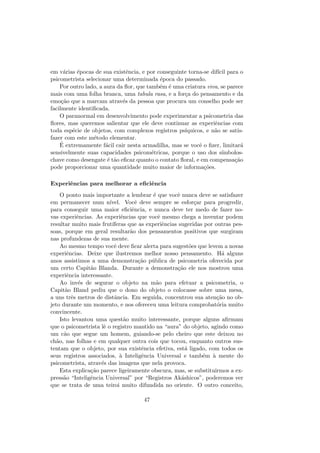 em v´arias ´epocas de sua existˆencia, e por conseguinte torna-se dif´ıcil para o
psicometrista selecionar uma determinada ´epoca do passado.
Por outro lado, a aura da ﬂor, que tamb´em ´e uma criatura viva, se parece
mais com uma folha branca, uma tabula rasa, e a for¸ca do pensamento e da
emo¸c˜ao que a marcam atrav´es da pessoa que procura um conselho pode ser
facilmente identiﬁcada.
O paranormal em desenvolvimento pode experimentar a psicometria das
ﬂores, mas queremos salientar que ele deve continuar as experiˆencias com
toda esp´ecie de objetos, com complexos registros ps´ıquicos, e n˜ao se satis-
fazer com este m´etodo elementar.
´E extremamente f´acil cair nesta armadilha, mas se vocˆe o ﬁzer, limitar´a
sensivelmente suas capacidades psicom´etricas, porque o uso dos s´ımbolos-
chave como desengate ´e t˜ao eﬁcaz quanto o contato ﬂoral, e em compensa¸c˜ao
pode proporcionar uma quantidade muito maior de informa¸c˜oes.
Experiˆencias para melhorar a eﬁciˆencia
O ponto mais importante a lembrar ´e que vocˆe nunca deve se satisfazer
em permanecer num n´ıvel. Vocˆe deve sempre se esfor¸car para progredir,
para conseguir uma maior eﬁciˆencia, e nunca deve ter medo de fazer no-
vas experiˆencias. As experiˆencias que vocˆe mesmo chega a inventar podem
resultar muito mais frut´ıferas que as experiˆencias sugeridas por outras pes-
soas, porque em geral resultar˜ao dos pensamentos positivos que surgiram
nas profundezas de sua mente.
Ao mesmo tempo vocˆe deve ﬁcar alerta para sugest˜oes que levem a novas
experiˆencias. Deixe que ilustremos melhor nosso pensamento. H´a alguns
anos assistimos a uma demonstra¸c˜ao p´ublica de psicometria oferecida por
um certo Capit˜ao Blanda. Durante a demonstra¸c˜ao ele nos mostrou uma
experiˆencia interessante.
Ao inv´es de segurar o objeto na m˜ao para efetuar a psicometria, o
Capit˜ao Bland pediu que o dono do objeto o colocasse sobre uma mesa,
a uns trˆes metros de distˆancia. Em seguida, concentrou sua aten¸c˜ao no ob-
jeto durante um momento, e nos ofereceu uma leitura comprobat´oria muito
convincente.
Isto levantou uma quest˜ao muito interessante, porque alguns aﬁrmam
que o psicometrista lˆe o registro mantido na “aura” do objeto, agindo como
um c˜ao que segue um homem, guiando-se pelo cheiro que este deixou no
ch˜ao, nas folhas e em qualquer outra cois que tocou, enquanto outros sus-
tentam que o objeto, por sua existˆencia efetiva, est´a ligado, com todos os
seus registros associados, `a Inteligˆencia Universal e tamb´em `a mente do
psicometrista, atrav´es das imagens que nela provoca.
Esta explica¸c˜ao parece ligeiramente obscura, mas, se substituirmos a ex-
press˜ao “Inteligˆencia Universal” por “Registros Ak´ashicos”, poderemos ver
que se trata de uma teiroi muito difundida no oriente. O outro conceito,
47
 