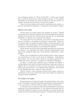 que costumamos chamar de “Teoria do C˜ao Fila”, ´e talvez mais acess´ıvel
para a m´edia das pessoas que a ideia metaf´ısica oriental. A este prop´osito
gostar´ıamos de acrescentar que ambos os pontos de vista s˜ao corretos, en-
tretanto um precisa do outro para se tornar mais completo.
Numa certa ´epoca ﬁzemos um bocado de experiˆencias neste sentido, e a
ideia que apresentamos realmente ´e o resultado de todos aqueles trabalhos.
Objetos com cargas
Veremos agora um aspecto ainda mais profundo do assunto. Quando
apresentamos uma descri¸c˜ao imaginosa de uma leitura m´edia de psicometria,
inclu´ımos nela um anel que outrora estivera nas m˜aos de um personagem
eclesi´astico, e o ﬁzemos com um intuito bem deﬁnido.
No come¸co deste livro nos referimos a trˆes tipos de impress˜oes que po-
diam ser recebidas, e em seguida nos referimos a apenas dois. Tratava-se,
em primeiro lugar, do registro do pr´oprio objeto, sua natureza b´asica e sua
manufatura. Em segundo lugar, havia as lembran¸cas acumuladas enquanto
era usado por criaturas humanas, em circunstˆancias diferentes.
Existe, por´em, um terceiro tipo de impress˜oes que podem ser encontradas
em objetos, e s˜ao impress˜oes que foram colocadas propositalmente neste
objeto pela vontade de algum ente, talvez humano, sububumano e sobre-
humano.
Muitas vezes as impress˜oes que foram deixadas sobre o objeto apresen-
tam caracter´ısticas de todos os trˆes graus de inteligˆencia. Naturalmente,
aqui estamos, at´e um certo ponto, mexendo com alguns aspectos da ex-
istˆencia que muitos “modernos” acreditam ser totalmente imagin´arios.
Os anjos e as fadas est˜ao relegados entre as fantasias da infˆancia, e
antropologistas muito s´abios inventam maravilhosas teorias para explicar os
registros que se encontram em todas as partes do mundo e que parecem
indicar que muitas pessoas, e em condi¸c˜oes muito diferentes, viram formas
de vida diferentes das que se valem de corpos materiais.
Todavia, devido `a nossa experiˆencia pessoal neste campo, estamos ra-
zoavelmente certos de que existem boas raz˜oes para insistir em acreditar na
existˆencia destas inteligˆencias.
Nos limiares da magias
Estamos pisando nos limiares da magia. De qualquer forma, vamos apre-
sentar certas ideias e sugerir determinadas experiˆencias que podem interessar
a vocˆe, que deseja se aventurar al´em da simples “leitura” psicom´etrica.
A este ponto, pode ser oportuno falar pormenorizadamente num aspecto
importante de seu desenvolvimento. Se vocˆe estivesse interessado num de-
terminado trabalho de qu´ımica, j´a teria aprendido um pequeno truque que
muitas vezes evita um bocado de preocupa¸c˜oes. O qu´ımico pode querer saber
48
 