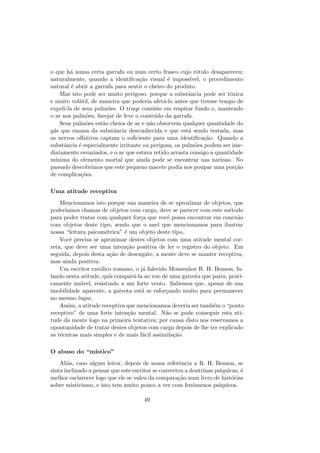 o que h´a numa certa garrafa ou num certo frasco cujo r´otulo desapareceu;
naturalmente, quando a identiﬁca¸c˜ao visual ´e imposs´ıvel, o procedimento
natural ´e abrir a garrafa para sentir o cheiro do produto.
Mas isto pode ser muito perigoso, porque a substˆancia pode ser t´oxica
e muito vol´atil, de maneira que poderia afet´a-lo antes que tivesse tempo de
expeli-la de seus pulm˜oes. O truqe consiste em respirar fundo e, mantendo
o ar nos pulm˜oes, farejar de leve o conte´udo da garrafa.
Seus pulm˜oes est˜ao cheios de ar e n˜ao obsorvem qualquer quantidade do
g´as que emana da substˆancia desconhecida e que est´a sendo testada, mas
os nervos olfativos captam o suﬁciente para uma identiﬁca¸c˜ao. Quando a
substˆancia ´e especialmente irritante ou perigosa, os pulm˜oes podem ser ime-
diatamente esvaziados, e o ar que estava retido arrasta consigo a quantidade
m´ınima do elemento mortal que ainda pode se encontrar nas narinas. No
passado descobrimos que este pequeno macete podia nos poupar uma por¸c˜ao
de complica¸c˜oes.
Uma atitude receptiva
Mencionamos isto porque sua maneira de se aproximar de objetos, que
poder´ıamos chamas de objetos com carga, deve se parecer com este m´etodo
para poder tratar com qualquer for¸ca que vocˆe possa encontrar em conex˜ao
com objetos deste tipo, sendo que o anel que mencionamos para ilustrar
nossa “leitura psicom´etrica” ´e um objeto deste tipo.
Vocˆe precisa se aproximar destes objetos com uma atitude mental cor-
reta, que deve ser uma inten¸c˜ao positiva de ler o registro do objeto. Em
seguida, depois desta a¸c˜ao de desengate, a mente deve se manter receptiva,
mas ainda positiva.
Um escritor cat´olico romano, o j´a falecido Monsenhor R. H. Benson, fa-
lando nesta atitude, quis compar´a-la ao voo de uma gaivota que paira, prati-
camente im´ovel, resistindo a um forte vento. Sabemos que, apesar de sua
imobilidade aparente, a gaivota est´a se esfor¸cando muito para permanecer
no mesmo lugar.
Assim, a atitude receptiva que mencionamos deveria ser tamb´em o “ponto
receptivo” de uma forte inten¸c˜ao mental. N˜ao se pode conseguir esta ati-
tude da mente logo na primeira tentativa; por causa disto nos reservamos a
opontunidade de tratar destes objetos com carga depois de lhe ter explicado
as t´ecnicas mais simples e de mais f´acil assimila¸c˜ao.
O abuso do “m´ıstico”
Ali´as, caso algum leitor, depois de nossa referˆencia a R. H. Benson, se
sinta inclinado a pensar que este escritor se converteu a doutrinas ps´ıquicas, ´e
melhor esclarecer logo que ele se valeu da compara¸c˜ao num livro de hist´orias
sobre misticismo, e isto tem muito pouco a ver com fenˆomenos ps´ıquicos.
49
 