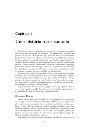 Cap´ıtulo 1
Uma hist´oria a ser contada
Vocˆe deve ter ouvido freq¨uentemente pessoas que, ao observar um objeto
hist´orico de algum interesse, exclamassem: “Se pudesse falar, que hist´orias
poderia nos contar!”. E as pessoas que, como n´os, tˆem um conhecimento
pr´atico da faculdade que ´e conhecida correntemente como P.E.S (abreviatura
de Percep¸c˜ao extra-sensorial) sabem, por experiˆencia pr´opria, que isto ´e
verdade. O objeto hist´orico, ali´as qualquer objeto, n˜ao tem apenas uma
hist´oria a contar, mas est´a contando esta hist´oria em continua¸c˜ao, da mesma
forma, para usarmos uma analogia, como a ﬁta magn´etica de um gravador
tem gravadas as palavras ou a m´usica que, em condi¸c˜oes adequadas, poder˜ao
ser ouvidas a quaquer hora, reproduzidas por um aparelho.
´E fato que n˜ao existe um instrument, el´etrico ou de outro tipo, que possa
reproduzir para n´os as imagens e os sons, as emo¸c˜oes, as paix˜oes e os pen-
samentos que permanecem gravados num objeto material. Todavia, existem
pessoas que parecem possuir um certo “sexto sentido”, que as torna capazes
de captar estas vibra¸c˜oes e impress˜oes ocultas e trazˆe-las `a consciˆencia. Es-
tas pessoas s˜ao chamadas “psicometristas”.
A palavra deriva de duas palavras gregas, psiche, que signiﬁca alma, e
metron, que signiﬁca medida. Portanto, por esta deﬁni¸c˜ao, a psicometria ´e
a capacidade de medir e interpretar “a alma das coisas”.
O professor Denton
Quem batizou assim esta faculdade foi um professor norte-americano
de Geologia, no s´eculo dezenove. O professor Denton levou a termo uma
s´erie completa de experiˆencias com o aux´ılio de sua irm˜a, a senhora Ann
Dento Cridge. Ele descobriu que quando ela colocava sobre a testa um
esp´ecime geol´ogico, mesmo cuidadosamente embrulhado de maneira a n˜ao
dixar transparecer sua aparˆencia, ela era capaz de conseguir, atrav´es de
imagens coloridas que surgiam “no olho de sua mente”, algumas no¸c˜oes de
hist´oria passada daquele mesmo esp´ecime.
Denton excteveu um livro muito interessante, A alma das coisas, sobre a
5
 