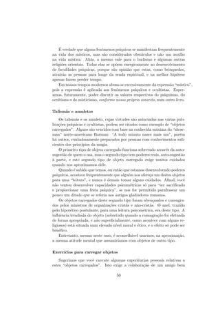 ´E verdade que alguns fenˆomenos ps´ıquicos se manifestam frequentemente
na vida dos m´ısticos, mas s˜ao considerados obst´aculos e n˜ao um aux´ılio
na vida m´ıstica. Ali´as, o mesmo vale para o budismo e algumas outras
religi˜oes orientais. Todas elas se op˜oem energicamente ao desenvolvimento
de faculdades ps´ıquicas, porque s˜ao opini˜ao que estas, como brinquedos,
atrair˜ao as pessoas para longe da senda espiritual, e na melhor hip´otese
apenas fazem perder tempo.
Em nossos tempos modernos abusa-se excessivamente da express˜ao “m´ıstico”,
pois a express˜ao ´e aplicada aos fenˆomenos ps´ıquicos e ocultistas. Esper-
amos, futuramente, poder discutir os valores respectivos do psiquismo, do
ocultismo e do misticismo, conforme nosso pr´oprio conceito, num outro livro.
Talism˜as e amuletos
Os talism˜as e os amuleto, cujas virtudes s˜ao aninciadas nas v´arias pub-
lica¸c˜oes ps´ıquicas e ocultistas, podem ser citados como exemplo de “objetos
carregados”. Alguns s˜ao vencidos com base na conhecida m´axima do “show-
man” norte-americano Barnum: “A todo minuto nasce mais um”, por´em
h´a outros, cuidadosamente preparados por pessoas com conhecimentos suﬁ-
cientes dos princ´ıpios da magia.
O primeiro tipo de objeto carregado funciona sobretudo atrav´es da auto-
sugest˜ao de quem o usa, mas o segundo tipo tem poderes reais, auto-sugest˜ao
`a parte, e este segundo tipo de objeto carregado exige muitos cuidados
quando nos aproximamos dele.
Quando ´e sabido que temos, ou ent˜ao que estamos desenvolvendo poderes
ps´ıquicos, acontece frequentemente que algu´em nos ofere¸ca um destes objetos
para uma “leitura”, e nunca ´e demais tomar alguns cuidados. Aﬁnal, vocˆe
n˜ao tentou desenvolver capacidades psicom´etricas s´o para “ser sacriﬁcado
e proporcionar uma festa ps´ıquica”, se nos for permitido parafrasear um
pouco um ditado que se referia aos antigos gladiadores romanos.
Os objetos carregados deste segundo tipo foram aben¸coados e consagra-
dos pelos ministros de organiza¸c˜oes crist˜as e n˜ao-crist˜as. O anel, trazido
pelo hipot´etico postulante, para uma leitura psicom´etrica, era deste tipo. A
inﬂuˆencia irradiada do objeto (sobretudo quando a consagra¸c˜ao foi efetuada
de forma apropriada, e n˜ao superﬁcialmente, como acontece com alguns re-
ligiosos) est´a situada num elevado n´ıvel moral e ´etico, e o efeito s´o pode ser
ben´eﬁco.
Entretanto, mesmo neste caso, ´e aconselh´avel usarmos, na aproxima¸c˜ao,
a mesma atitude mental que assumir´ıamos com objetos de outro tipo.
Exerc´ıcios para carregar objetos
Sugerimos que vocˆe execute algumas experiˆencias pessoais relativas a
estes “objetos carregados”. Isto exige a colabora¸c˜ao de um amigo bem
50
 