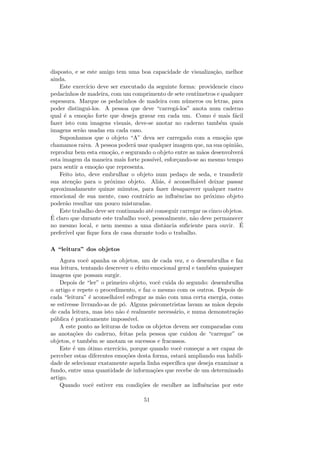 disposto, e se este amigo tem uma boa capacidade de visualiza¸c˜ao, melhor
ainda.
Este exerc´ıcio deve ser executado da seguinte forma: providencie cinco
pedacinhos de madeira, com um comprimento de sete cent´ımetros e qualquer
espessura. Marque os pedacinhos de madeira com n´umeros ou letras, para
poder distingui-los. A pessoa que deve “carreg´a-los” anota num caderno
qual ´e a emo¸c˜ao forte que deseja gravar em cada um. Como ´e mais f´acil
fazer isto com imagens visuais, deve-se anotar no caderno tamb´em quais
imagens ser˜ao usadas em cada caso.
Suponhamos que o objeto “A” deva ser carregado com a emo¸c˜ao que
chamamos raiva. A pessoa poder´a usar qualquer imagem que, na sua opini˜ao,
reproduz bem esta emo¸c˜ao, e segurando o objeto entre as m˜aos desenvolver´a
esta imagem da maneira mais forte poss´ıvel, esfor¸cando-se ao mesmo tempo
para sentir a emo¸c˜ao que representa.
Feito isto, deve embrulhar o objeto num peda¸co de seda, e transferir
sua aten¸c˜ao para o pr´oximo objeto. Ali´as, ´e aconselh´avel deixar passar
aproximadamente quinze minutos, para fazer desaparecer qualquer rastro
emocional de sua mente, caso contr´ario as inﬂuˆencias no pr´oximo objeto
poder˜ao resultar um pouco misturadas.
Este trabalho deve ser continuado at´e conseguir carregar os cinco objetos.
´E claro que durante este trabalho vocˆe, pessoalmente, n˜ao deve permanecer
no mesmo local, e nem mesmo a uma distˆancia suﬁciente para ouvir. ´E
prefer´ıvel que ﬁque fora de casa durante todo o trabalho.
A “leitura” dos objetos
Agora vocˆe apanha os objetos, um de cada vez, e o desembrulha e faz
sua leitura, tentando descrever o efeito emocional geral e tamb´em quaisquer
imagens que possam surgir.
Depois de “ler” o primeiro objeto, vocˆe cuida do segundo: desembrulha
o artigo e repete o procedimento, e faz o mesmo com os outros. Depois de
cada “leitura” ´e aconselh´avel esfregar as m˜ao com uma certa energia, como
se estivesse livrando-as de p´o. Alguns psicometristas lavam as m˜aos depois
de cada leitura, mas isto n˜ao ´e realmente necess´ario, e numa demonstra¸c˜ao
p´ublica ´e praticamente imposs´ıvel.
A este ponto as leituras de todos os objetos devem ser comparadas com
as anota¸c˜oes do caderno, feitas pela pessoa que cuidou de “carregar” os
objetos, e tamb´em se anotam os sucessos e fracassos.
Este ´e um ´otimo exerc´ıcio, porque quando vocˆe come¸car a ser capaz de
perceber estas diferentes emo¸c˜oes desta forma, estar´a ampliando sua habili-
dade de selecionar exatamente aquela linha espec´ıﬁca que deseja examinar a
fundo, entre uma quantidade de informa¸c˜oes que recebe de um determinado
artigo.
Quando vocˆe estiver em condi¸c˜oes de escolher as inﬂuˆencias por este
51
 
