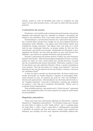 m´etodo, poder´a se valer da faculdade para sentir as condi¸c˜oes em cada
quarto ou casa onde pretende entrar, e isto pode ser muito ´util num per´ıodo
posterior.
A psicometria das pessoas
Finalmente, vocˆe tamb´em pode examinar psicometricamente uma pessoa,
dirigindo suas inten¸c˜oes para ela, captando as imagens e percep¸c˜oes que
chegam `a sua consciˆencia. Este ´e um campo muito vasto para experiˆencias.
Incidentalmente, vocˆe descobrir´a durante esta “psicometria das pessoas”
que a maioria delas costuma levar consigo, em sua aura, algumas formas de
pensamento muito deﬁnidas, e em alguns casos estas formas contˆem uma
consider´avel energia emocional. Em alguns casos, isto pode ser o resul-
tado de uma visualiza¸c˜ao intensiva; as pessoas podem ter lido um livro
emocionante, que prendeu sua aten¸c˜ao, visualizando t˜ao claramente os pro-
tagonistas da hist´oria, que elas est˜ao presentes na aura como formas bem
deﬁnidas e que podem ser captadas facilmente pelo psicometrista.
Durante a psicometria das pessoas pode-se veriﬁcar um outro fenˆomeno
bastante interessante. Al´em dos personagens imagin´arios de livros e novelas,
podem ser vistas, `as vezes, outras formas que, quando descritas, em geral
n˜ao s˜ao reconhecidas pela pessoa interessada. Entretanto, quando se trata
de uma forma com uma aparˆencia bastante vistosa, a pessoa examinada `as
vezes exclama: “Isto n˜ao tem nada a ver comigo, mas realmente ´e uma boa
descri¸c˜ao de um cara que apareceu l´a em casa durante a semana, e provocou
um verdadeiro fuzuˆe!”
A chave de tudo se encontra na observa¸c˜ao ﬁnal. As fortes rea¸c˜oes emo-
cionais provocadas na ocasi˜ao deixaram a imagem do personagem ﬁrme-
mente gravada na aura, de maneira que pode ser vista com facilidade e
descrita pelo psicometrista. Ocasionalmente nos divertimos descrevendo es-
tas “imagens impressas”, como n´os as chamamos, a pessoas que acabamos
de conhecer e cuja vida nos ´e totalmente desconhecida. Muitas vezes os
resultados foram surpreendentes.
Num trabalho posterior, cujo assunto ser´a a “leitura da aura”, esperamos
tratar mais amplamente disto e de outros aspectos no campo da “psicometria
da personalidade”.
Diagn´ostico psicom´etrico
Temos aqui mais uma interessante aplica¸c˜ao da psicometria: podemos
cham´a-la de “diagn´ostico psicom´etrico”. O ocultismo ensina que a doen¸ca
do corpo f´ısico se origina no sutil “duplo et´erico”, que ´e o segundo plano
do corpo f´ısico, e sobre o qual o corpo f´ısico ´e continuamente constru´ıdo
e demolido, de maneira que hoje n˜ao temos o mesmo corpo material que
t´ınhamos, por exemplo, h´a cinco anos (algumas autoridades m´edicas aﬁr-
52
 