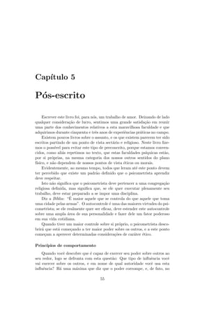 Cap´ıtulo 5
P´os-escrito
Escrever este livro foi, para n´os, um trabalho de amor. Deixando de lado
qualquer considera¸c˜ao de lucro, sentimos uma grande satisfa¸c˜ao em reunir
uma parte dos conhecimentos relativos a esta maravilhosa faculdade e que
adquirimos durante cinquenta e trˆes anos de experiˆencias pr´aticas no campo.
Existem poucos livros sobre o assunto, e os que existem parecem ter sido
escritos partindo de um ponto de vista sect´ario e religioso. Neste livro ﬁze-
mos o poss´ıvel para evitar este tipo de preconceito, porque estamos conven-
cidos, como ali´as repetimos no texto, que estas faculdades ps´ıquicas est˜ao,
por si pr´oprias, na mesma categoria dos nossos outros sentidos do plano
f´ısico, e n˜ao dependem de nossos pontos de vista ´eticos ou morais.
Evidentemente, ao mesmo tempo, todos que leram at´e este ponto devem
ter percebido que existe um padr˜ao deﬁnido que o psicometrista aprendiz
deve respeitar.
Isto n˜ao signiﬁca que o psicometrista deve pertencer a uma congrega¸c˜ao
religiosa deﬁnida, mas signiﬁca que, se ele quer executar plenamente seu
trabalho, deve estar preparado a se impor uma disciplina.
Diz a B´ıblia: “´E maior aquele que se controla do que aquele que toma
uma cidade pelas armas”. O autocontrole ´e uma das maiores virtudes do psi-
cometrista; se ele realmente quer ser eﬁcaz, deve estender este autocontrole
sobre uma ampla ´area de sua personalidade e fazer dele um fator poderoso
em sua vida cotidiana.
Quando tiver um maior controle sobre si pr´oprio, o psicometrista desco-
brir´a que est´a come¸cando a ter maior poder sobre os outros, e a este ponto
come¸cam a aperecer determinadas considera¸c˜oes de car´ater ´etico.
Princ´ıpios de comportamento
Quando vocˆe descobre que ´e capaz de exercer seu poder sobre outros ao
seu redor, logo se defronta com esta quest˜ao: Que tipo de inﬂuˆencia vocˆe
vai exercer sobre os outros, e em nome de qual autoridade vocˆe usa esta
inﬂuˆencia? H´a uma m´axima que diz que o poder corrompe, e, de fato, no
55
 