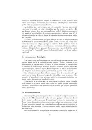 campo da atividade ps´ıquica, surgem as tenta¸c˜oes do poder, e quanto mais
cresce o sucesso do paranormal, maior se torna a tenta¸c˜ao de utilizar este
poder sobre os outros de forma abusiva.
A disciplina que vocˆe se impˆos, at´e este momento, ´e apenas um controle
emocional e mental, e ´e esta a disciplina que lhe confere seu poder. De
que forma, por´em, deve ser empregado este poder? Quais regras dever´a
ele respeitar a qual c´odigo de comportamento dever´a adotar para si? O
psicometrista deve se colocar diante de todas estas quest˜oes antes de iniciar
seu trabalho.
Evitamos cuidadosamente qualquer enfoque sect´ario ou religioso ao tratar
desta faculdade puramente natural; agora, por´em, sentimo-nos obrigados a
entrar no campo da religi˜ao, porque o exerc´ıcio destes poderes, como de
qualquer poder que est´a ao nosso alcance, ´e essencialmente um assunto es-
piritual. N˜ao pode haver qualquer dicotomia: n˜ao ´e poss´ıvel dividir a vida
em “espiritual” e “material”, porque toda a existˆencia ´e, em ´ultima an´alise,
espiritual.
Os ensinamentos da religi˜ao
Por conseguinte, podemos procurar um c´odigo de comportamento, uma
regra a seguir, entre os ensinamentos da religi˜ao. ´E claro, estamos na era
da iconoclastia, da destrui¸c˜ao de todas as velhas imagens j´a estabelecidas
e, tamb´em, da entroniza¸c˜ao de novas imagens, porque o homem precisa ter
algumas imagens, algumas regras. Por conseguinte, os velhos c´odigos ca´ıram
em desgra¸ca, mas vamos sugerir que eles ainda possam voltar a valer.
Nos primeiros tempos da revolu¸c˜ao russa, a ideia da permissividade, que
parece ser a tˆonica de nossos tempo, foi estendida a toda a ´area da ´etica
sexual, e o “amor livre”, que hoje est´a sendo fervorosamente defendido por
muita gente, ﬂoresceu com ampla liberdade.
Entretanto, as atribula¸c˜oes e a decadˆencia social que foram causadas
pela difus˜ao da ´etica do amor livre foram t˜ao graves que os governantes
baniram a permissividade e reassumiram os padr˜oes que tinham apressada-
mente descartado.
Os dez mandamentos
Nossa sugest˜ao, por conseguinte, ´e que o c´odigo de comportamento con-
tido nos Dez Mandamentos ´e muito ´util para qualquer pessoa que disp˜oe
destes maiores poderes pessoais. O sum´ario da lei, como foi transmitido por
Jesus, ´e uma aﬁrma¸c˜ao positiva deste mesmo c´odigo, mas no presente estado
de caos semˆantico, quando at´e o signiﬁcado de palavras parece duvidoso, as
declara¸c˜oes mais deﬁnidas e contundentes do antigo c´odico mosaico podem
ser mais ´uteis.
Outras religi˜oes tˆem seus pr´oprios c´odigos ´eticos e tamb´em podem ser de
56
 