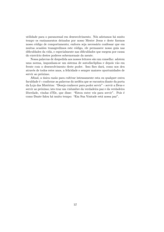 utilidade para o paranormal em desenvolvimento. N´os adotamos h´a muito
tempo os ensinamentos deixados por nosso Mestre Jesus e deste ﬁzemos
nosso c´odigo de comportamento; embora seja necess´ario confessar que em
muitas ocasi˜oes transgredimos este c´odigo, ele permanece nosso guia nas
diﬁculdades da vida, e especialmente nas diﬁculdades que surgem por causa
do exerc´ıcio destes poderes sobrenormais da mente.
Nossa palavras de despedida aos nossos leitores s˜ao um conselho: adotem
uma norma, imponham-se um sistema de autodiscliplina e depois v˜ao em
frente com o desenvolvimento deste poder. Isso lhes dar´a, como nos deu
atrav´es de todos estes anos, a felicidade e sempre maiores oportunidades de
servir ao pr´oximo.
Aﬁnal, a ´unica raz˜ao para cultivar intensamente esta ou qualquer outra
faculdade ´e - conforme as palavras do ne´oﬁta que se encontra diante da porta
da Loja dos Mist´erios: “Desejo conhecer para poder servir” - servir a Deus e
servir ao pr´oximo; isto traz um vislumbre da verdadeira paz e da verdadeira
liberdade, vindas d’Ele, que disse: “Estou entre v´os para servir”. Pois ´e
como Dante falou h´a muito tempo: “Em Sua Vontade est´a nossa paz”.
57
 