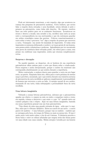 Pode ser interessante mencionar, a este respeito, algo que aconteceu no
come¸co das pesquisas de psicometria moderna. Certa senhora, que ouvira
falar a respeito desta estranha e nova faculdade, estava deitada `a noite e
pensava na psicometria, como tinha sido descrita. De repente, resolveu
fazer um teste pr´atico para ver se realmente funcionava. Levantou-se no
escuro e desceu a escada; sem acender a luz, escolheu uma carta ao acaso
entre a correspondˆencia em sua escrivaninha e que ela costumava guardar
em ordem cronol´ogica numa das gavetas. Colocou conscienciosamente a
carta sobre a testa e procurou “ver” algo a respeito da pessoa que escrevera
a carta. Conseguiu: sua mente foi inundada de impress˜oes. E todas estas
impress˜oes se juntaram delineando o car´ater e os tra¸cos gerais de um homem,
uma pessoa muito voluntariosa e poderosa. Agitad´ıssima por ter encontrado
uma prova da existˆencia deste estranho poder, ela voltou para a cama, sem
pensar em conﬁrmar suas impress˜oes; sentia que estavam completamente
certas.
Surpresa e decep¸c˜ao
Na manh˜a seguinte, ao despertar, ela se lembrou de sua experiˆencia
psicom´etricae olhou ansiosa para a carta que dixara sobre o criado-mudo.
Ficou surpresa e muito decepcionada, porque o car´ater do remetente n˜ao
correspondia absolutamente ao que sentira durante a experiˆencia.
Muito contrariada, a senhora desceu para guardar a carta em seu lugar
certo, na gaveta. Enquanto fazia isto, olhou para a carta pr´oxima do mesmo
ma¸co e percebeu, encantada, que o que sentira durante sua tentativa noturna
de psicometria da carta escolhida se aplicava completamente `a personalidade
do homem que escrevera a carta ao lado. A energia varonil de seu car´ater,
emanando de sua carta, tinha sobrepujado a personalidade fraca da carta
escolhida.
Uma leitura imagin´aria
Voltando a nossas leituras psicom´etricas, sabemos que o psicometrista
apanha um objeto e o segura na m˜ao ou ent˜ao o comprime contra a testa;
em seguida, come¸ca a descrever o que sente e o que “vˆe” quando entra em
contato ps´ıquico com o objeto. Aqui vai uma leitura imagin´aria, baseada
em nossa experiˆencia pessoal com um bom psicometrista:
“Vejo diante de mim uma grande extens˜ao de ´agua – acho que ´e o mar.
Sim, sinto que ´e o Oceano Atlˆantico. Estou no conv´es de um navio – o navio
parece de madeira – ´e uma belonave, porque vejo os canh˜oes – canh˜oes que
se carregam pela boca, do tempo de Nelson ou mais ou menos isto. O mar ´e
muito azul e est´a muito calmo, a luz do sol ´e intensa. `A distˆancia percebo o
litora baixo e entre os colinas achatadas que surgem atr´as das dunas posso
ver uma cidade com casas caiadas. Minha aten¸c˜ao ´e atra´ıda por um homem
7
 
