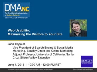 CERTIFICATION WORKSHOP
https://dmanc.org/certification/© Copyright 2018 The Direct Marketing Association of Northern California. All rights reserved.
Web Usability:
Maximizing the Visitors to Your Site
John Thyfault,
Vice President of Search Engine & Social Media
Marketing, Beasley Direct and Online Marketing
Adjunct Professor, University of California, Santa
Cruz, Silicon Valley Extension
June 1, 2018 | 10:00 AM - 12:00 PM PST
 