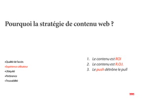 Pourquoi la stratégie de contenu web ?



                            1. Le contenu est ROI
•Qualité de l’accès
                            2. Le contenu est R.O.I.
•Expérience utilisateur
•Ubiquité                   3. Le push détrône le pull
•Pertinence
•Trouvabilité
 