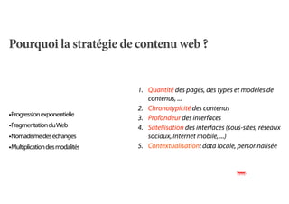 Pourquoi la stratégie de contenu web ?


                                1. Quantité des pages, des types et modèles de
                                   contenus, ...
                                2. Chronotypicité des contenus
•Progression exponentielle      3. Profondeur des interfaces
•Fragmentation du Web           4. Satellisation des interfaces (sous-sites, réseaux
•Nomadisme des échanges            sociaux, Internet mobile, ...)
•Multiplication des modalités   5. Contextualisation: data locale, personnalisée
 